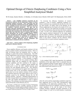 Optimal Design of Chireix Outphasing Combiners Using a New
                 Simplified Analytical Model
M. El-Asmar, Student Member, A. Birafane, A. B. Kouki, Senior Member IEEE and F. M. Ghannouchi, Fellow IEEE

   Abstract — ew simplified analytical expressions for the                       To overcome the efficiency limitations of resistive
instantaneous efficiency and the input/output voltages of Chireix             combiners, a class of lossless, outphasing combiners (i.e.,
outphasing combiners presented. These expressions take into
account the impedance mismatch between the amplifiers and the                 Chireix combiners) was considered [2], [6], [8], [9], [10], [11].
lossless combining structure and account explicitly for the all of            Up until recently, all studies cited in the literature on the
the combiner’s electrical parameters.        We show that the                 Chireix-outphasing have bee based on the model of [12], (e.g.,
maximum achievable instantaneous combining efficiency can be                  see [13]). However, this model does not predict, nor account
controlled in position and in value through the judicious choice of           for, the level of distortion observed when the Chireix combiner
stub length and transmission line characteristic impedance. We
further show that when this choice is combined with amplified                 is used. In [14] a new analytical approach was introduced
signal’s distribution, the average combining efficiency can be                where rigorous analytical expressions for the output signals
precisely controlled and easily maximized. Various validations of             and the Chireix combiner’s efficiency were presented. This
the proposed expressions are performed by comparison to                       approach takes into account the unmatched and non-isolated
experimental and simulation results for five different Chireix                nature of the Chireix combiner and the reflection effects
combiners. Excellent agreement between simulations and
measurements is obtained in all cases considered.                             associated with it in a given reference impedance system.

 Index Terms — Chireix combiner, LI C-Outphasing, simplified                                                                                 λ/4
model, power efficiency, linearity.                                                                  V 1(θ )              Vo1(θ ')           Zc
                                                                                                               G

                                                                                                                                                   Vo(t)
                           I. INTRODUCTION                                                                          Zs(θ ')            jB
                                                                                Vin(t) Separator

   Power amplifier efficiency and linearity continue to be key                                                                               λ/4      Zo
                                                                                                    V 2(θ )                Vo 2(θ ')
factors in modern wireless communication systems. There is a                                                    G                             Zc

trade off between these two properties and it is quite a
                                                                                                                    Zs ( −θ ')
challenge to satisfy both of them simultaneously. The LINC                                                                             -jB

(LInear amplification with Non linear Components) technique,
[1], [2], [3], is a potential solution that may offer high                    Fig. 1. Chireix-Outphasing amplifier topology.
efficiency with good linearity. In this technique, a complex
modulated signal is split into two constant envelope, phase                     In the standard LINC signal decomposition, the amplitude
modulated signals that are amplified by high efficiency                       modulation of the input signal Vin(t) is converted into two
nonlinear amplifiers and then combined at the output, as                      phases modulated constant envelope signals V1(θ) and V2(θ).
shown in Fig 1. When a combiner having matched and                            The expressions giving the various voltages are summarized
isolated ports is used, the LINC amplifier presents good                      here following the same notation as in [14]:
linearity but with degraded efficiency [4]. This efficiency
reduction is more pronounced for signals with a high peak to                                   Vin(θ ) = rmax cos(θ )                                 (1)
average power ratio as the out-of-phase components of the
signal cancel out in the isolation resistance of the combiner.                                           r     jθ
                                                                                               V 1(θ ) = max e                                        (2)
Any distortion observed at the output signal in such a case is                                             2
generally caused by the imbalance between the two RF
amplifier branches. Recently, a Modified Implementation of                                                     rmax − jθ
the LINC Concept (MILC) was proposed [5] whereby a mix of
                                                                                               V 2(θ ) =           e                                  (3)
                                                                                                                2
the LINC and in-phase decompositions is used to improve
efficiency. This technique was tested using resistive combiners               where the carrier and the original phase modulation angle have
which still limit the overall efficiency [6], [7].                            been suppressed and θ is the LINC decomposition angle
                                                                              corresponding to the added phase modulation (Fig. 1). The
   M. El-Asmar, A. Birafane and A. B. Kouki are with the Communications
and Microelectronics Laboratory (LACIME), department of Electrical            mismatches between the two amplifiers, assumed to present an
Engineering, École de technologie supérieure, Montréal, Canada H3C 1K3.       output impedance of Zo, and the inputs of the Chireix
   F. M. Ghannouchi is with the Intelligent RF Radio Laboratory, Electrical   combiner introduce amplitude and phase distortions in the
and Computer Engineering Department, University of Calgary, Canada.
                                                                              output voltages Vo1 and Vo2 on both branches. In particular,
 
