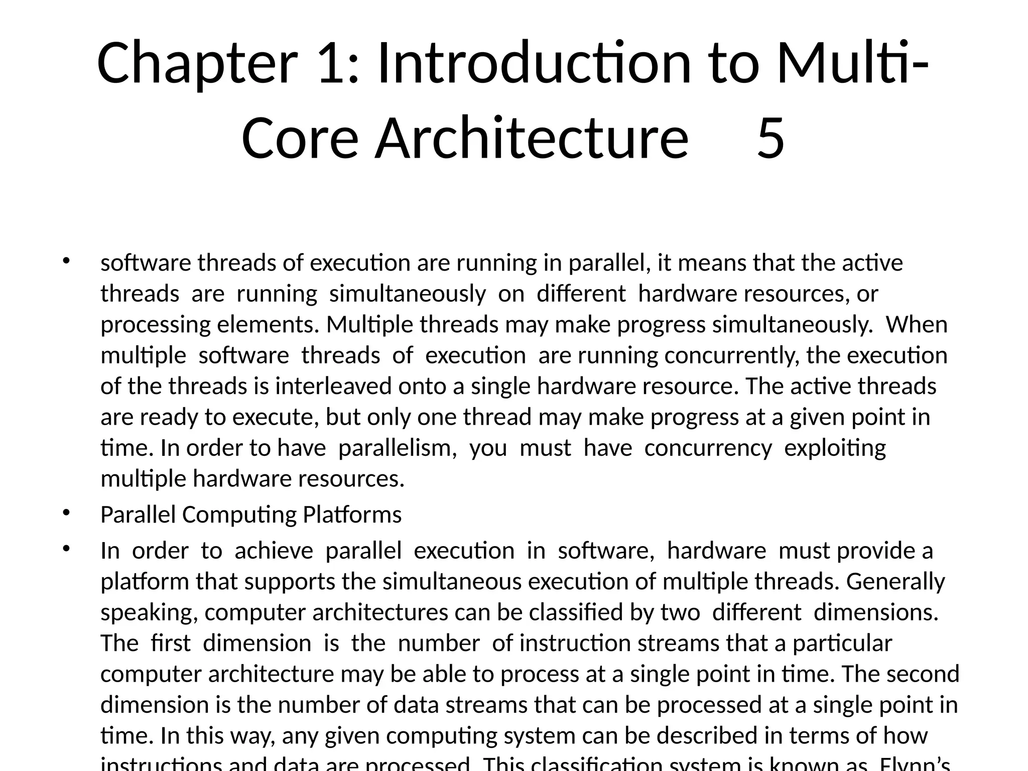 Chapter 1: Introduction to Multi-
Core Architecture 5
• software threads of execution are running in parallel, it means that the active
threads are running simultaneously on different hardware resources, or
processing elements. Multiple threads may make progress simultaneously. When
multiple software threads of execution are running concurrently, the execution
of the threads is interleaved onto a single hardware resource. The active threads
are ready to execute, but only one thread may make progress at a given point in
time. In order to have parallelism, you must have concurrency exploiting
multiple hardware resources.
• Parallel Computing Platforms
• In order to achieve parallel execution in software, hardware must provide a
platform that supports the simultaneous execution of multiple threads. Generally
speaking, computer architectures can be classified by two different dimensions.
The first dimension is the number of instruction streams that a particular
computer architecture may be able to process at a single point in time. The second
dimension is the number of data streams that can be processed at a single point in
time. In this way, any given computing system can be described in terms of how
 