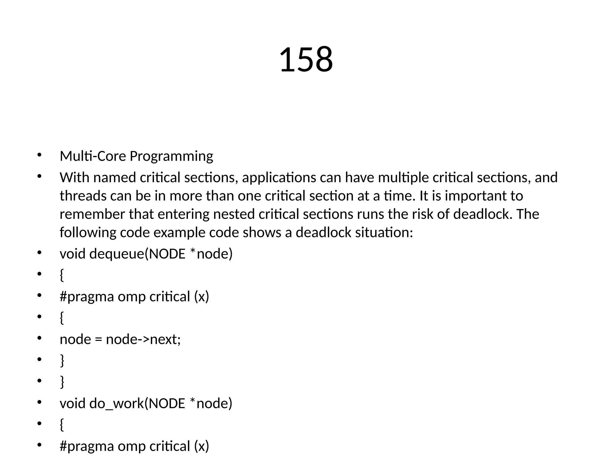 158
• Multi-Core Programming
• With named critical sections, applications can have multiple critical sections, and
threads can be in more than one critical section at a time. It is important to
remember that entering nested critical sections runs the risk of deadlock. The
following code example code shows a deadlock situation:
• void dequeue(NODE *node)
• {
• #pragma omp critical (x)
• {
• node = node->next;
• }
• }
• void do_work(NODE *node)
• {
• #pragma omp critical (x)
 
