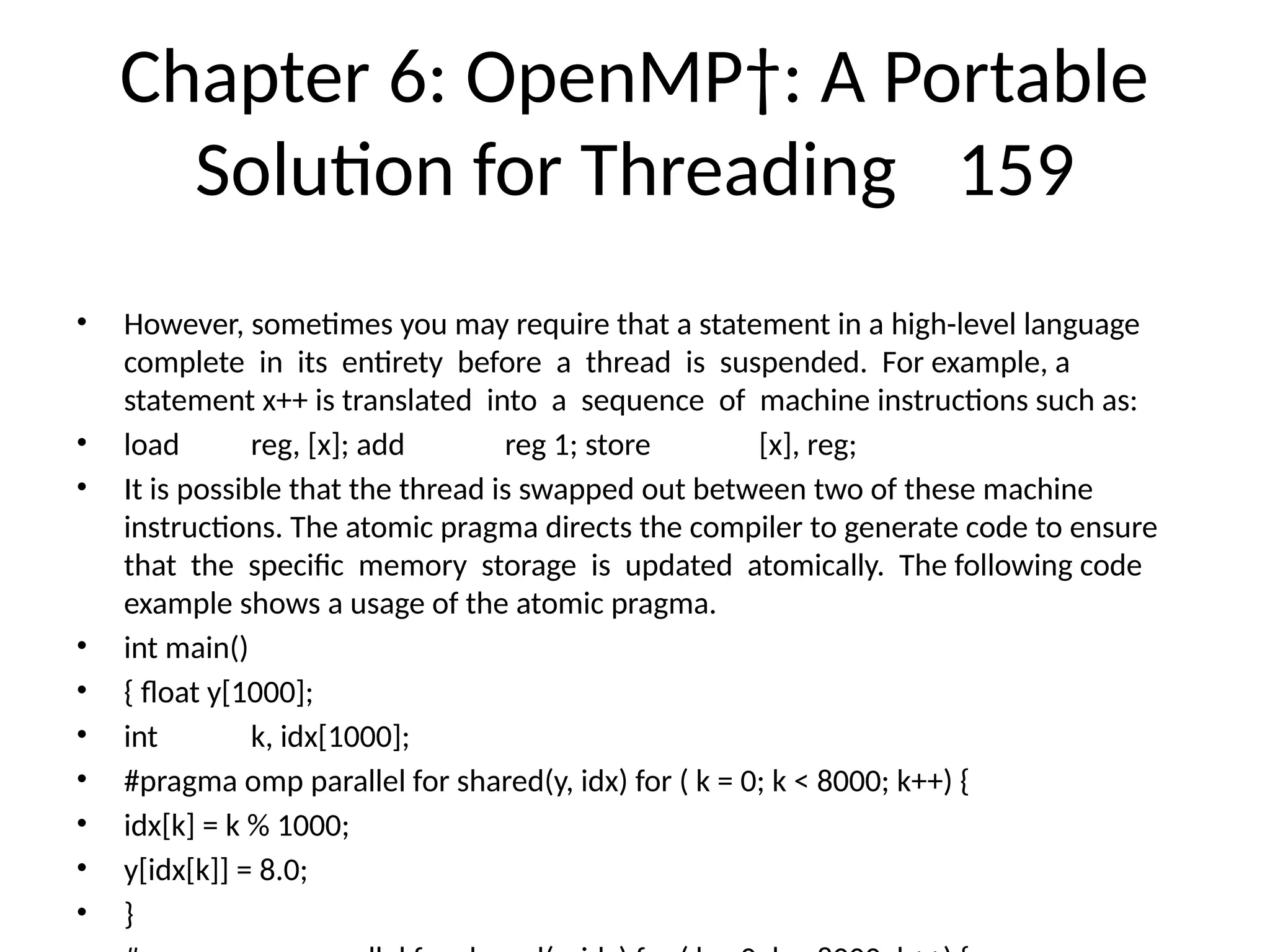 Chapter 6: OpenMP†: A Portable
Solution for Threading 159
• However, sometimes you may require that a statement in a high-level language
complete in its entirety before a thread is suspended. For example, a
statement x++ is translated into a sequence of machine instructions such as:
• load reg, [x]; add reg 1; store [x], reg;
• It is possible that the thread is swapped out between two of these machine
instructions. The atomic pragma directs the compiler to generate code to ensure
that the specific memory storage is updated atomically. The following code
example shows a usage of the atomic pragma.
• int main()
• { float y[1000];
• int k, idx[1000];
• #pragma omp parallel for shared(y, idx) for ( k = 0; k < 8000; k++) {
• idx[k] = k % 1000;
• y[idx[k]] = 8.0;
• }
 