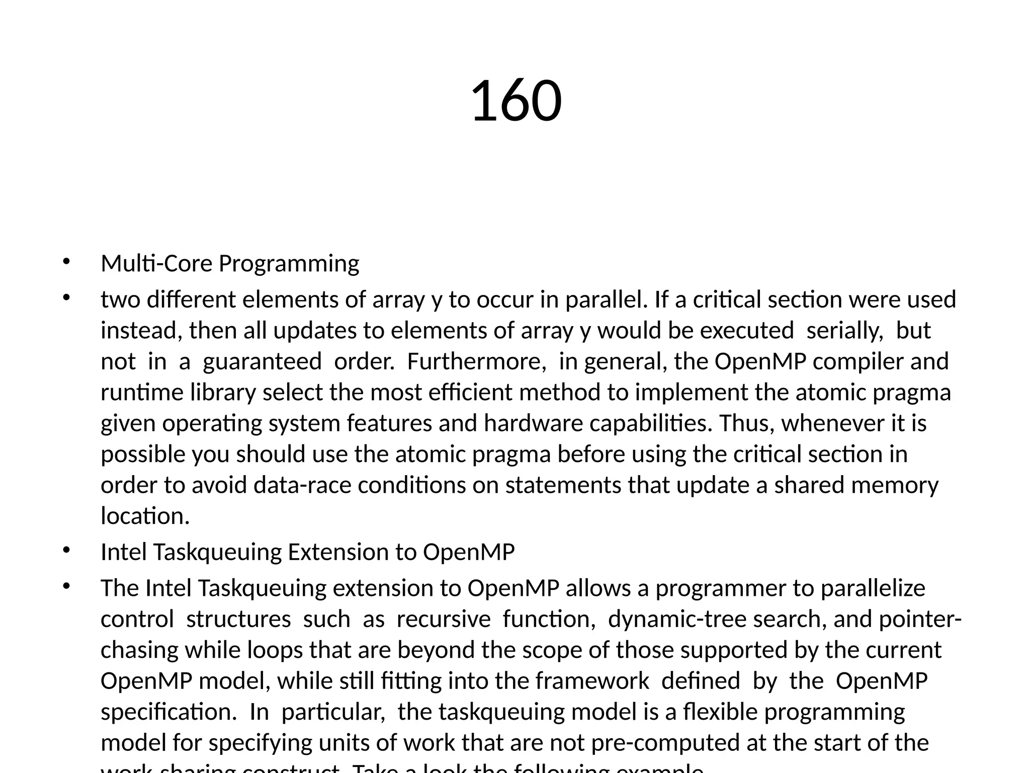 160
• Multi-Core Programming
• two different elements of array y to occur in parallel. If a critical section were used
instead, then all updates to elements of array y would be executed serially, but
not in a guaranteed order. Furthermore, in general, the OpenMP compiler and
runtime library select the most efficient method to implement the atomic pragma
given operating system features and hardware capabilities. Thus, whenever it is
possible you should use the atomic pragma before using the critical section in
order to avoid data-race conditions on statements that update a shared memory
location.
• Intel Taskqueuing Extension to OpenMP
• The Intel Taskqueuing extension to OpenMP allows a programmer to parallelize
control structures such as recursive function, dynamic-tree search, and pointer-
chasing while loops that are beyond the scope of those supported by the current
OpenMP model, while still fitting into the framework defined by the OpenMP
specification. In particular, the taskqueuing model is a flexible programming
model for specifying units of work that are not pre-computed at the start of the
 