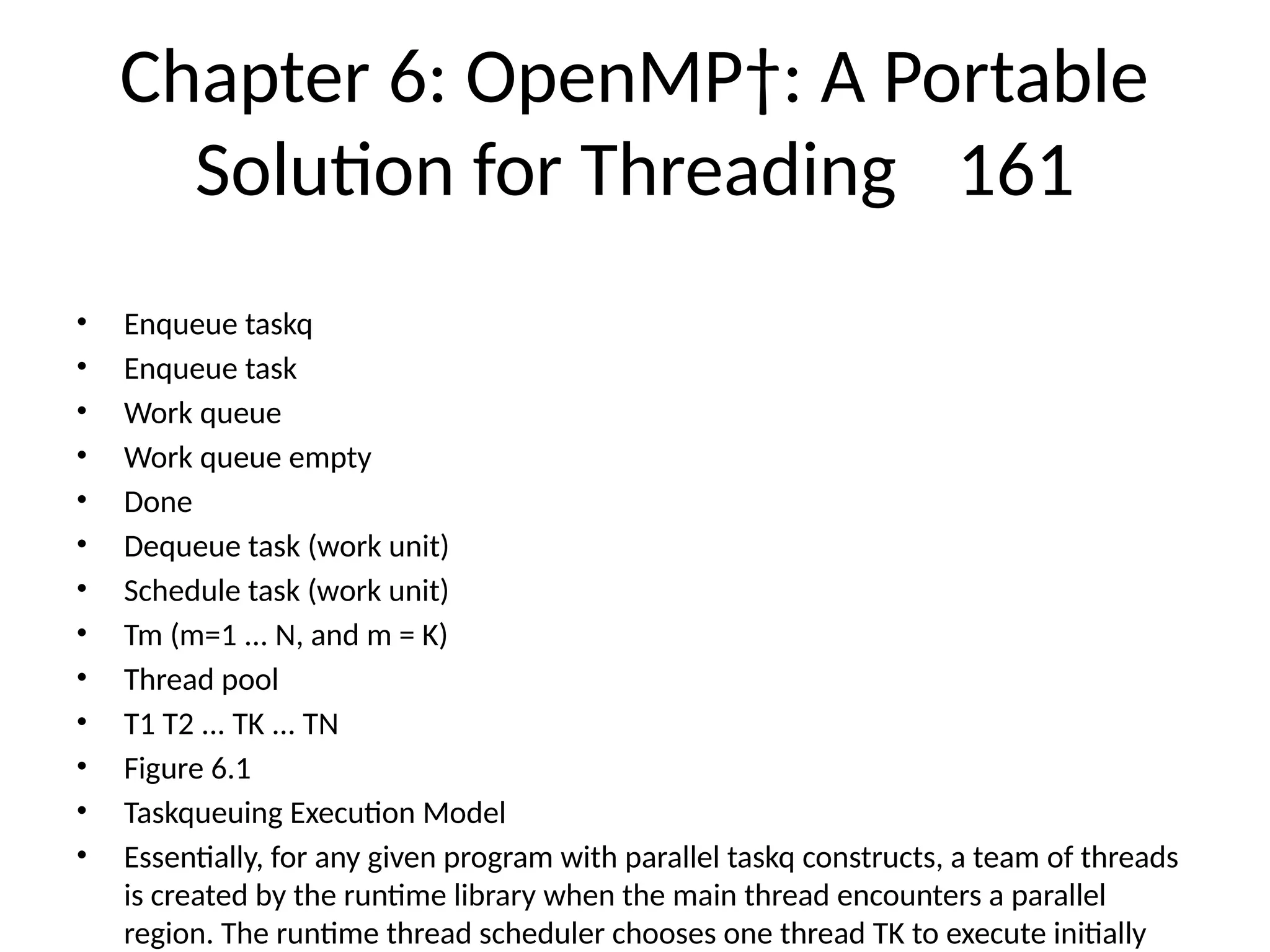 Chapter 6: OpenMP†: A Portable
Solution for Threading 161
• Enqueue taskq
• Enqueue task
• Work queue
• Work queue empty
• Done
• Dequeue task (work unit)
• Schedule task (work unit)
• Tm (m=1 ... N, and m = K)
• Thread pool
• T1 T2 ... TK ... TN
• Figure 6.1
• Taskqueuing Execution Model
• Essentially, for any given program with parallel taskq constructs, a team of threads
is created by the runtime library when the main thread encounters a parallel
region. The runtime thread scheduler chooses one thread TK to execute initially
 