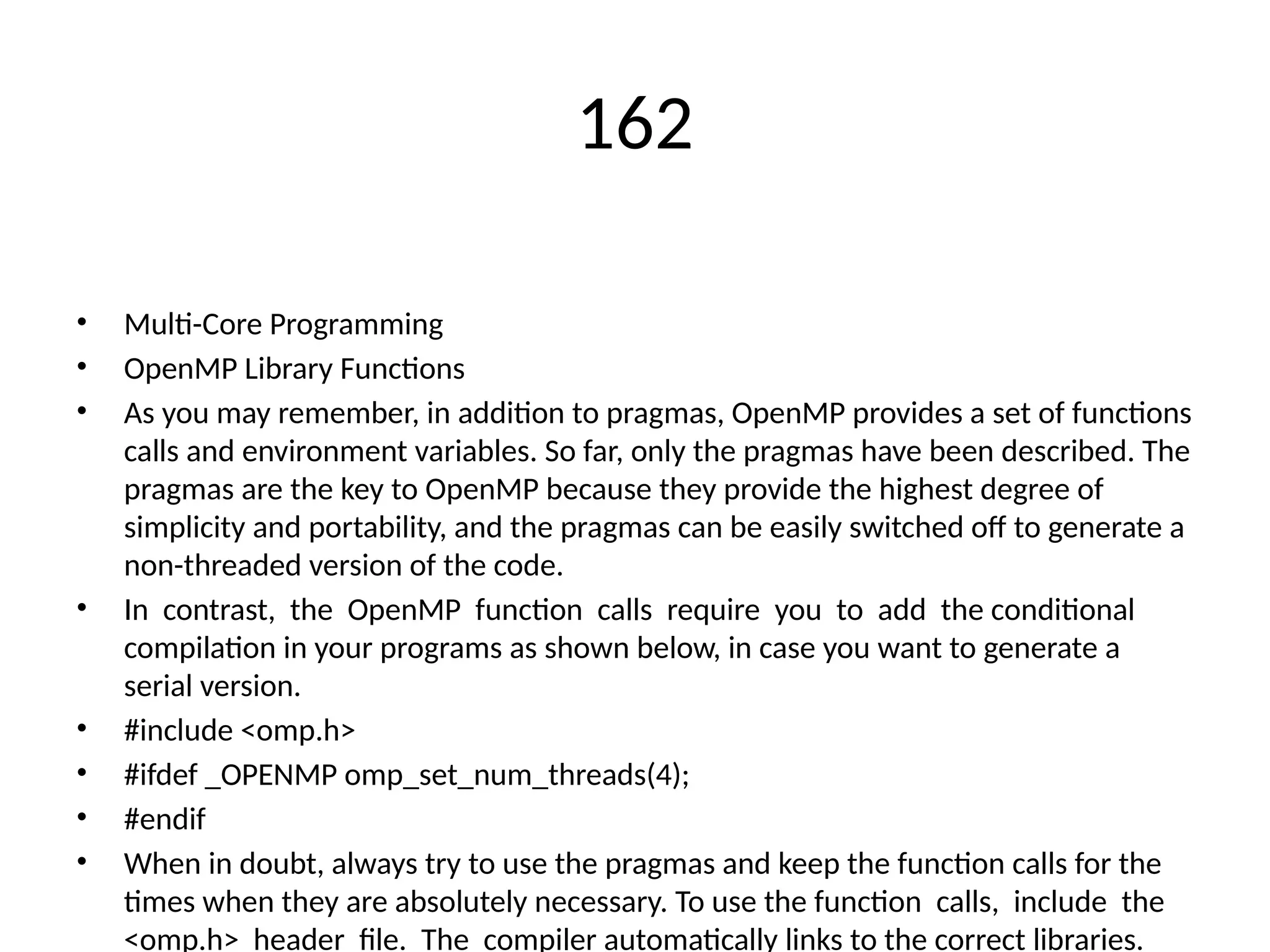 162
• Multi-Core Programming
• OpenMP Library Functions
• As you may remember, in addition to pragmas, OpenMP provides a set of functions
calls and environment variables. So far, only the pragmas have been described. The
pragmas are the key to OpenMP because they provide the highest degree of
simplicity and portability, and the pragmas can be easily switched off to generate a
non-threaded version of the code.
• In contrast, the OpenMP function calls require you to add the conditional
compilation in your programs as shown below, in case you want to generate a
serial version.
• #include <omp.h>
• #ifdef _OPENMP omp_set_num_threads(4);
• #endif
• When in doubt, always try to use the pragmas and keep the function calls for the
times when they are absolutely necessary. To use the function calls, include the
<omp.h> header file. The compiler automatically links to the correct libraries.
 