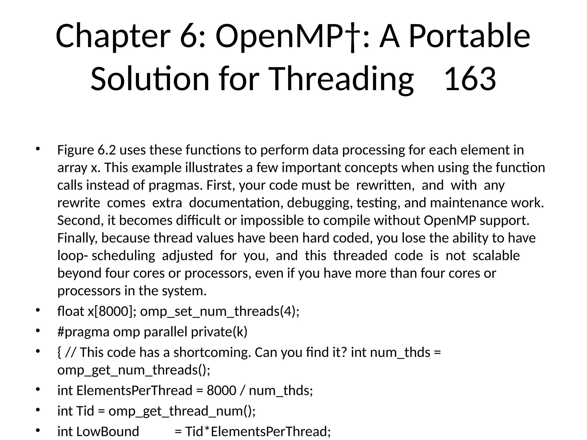 Chapter 6: OpenMP†: A Portable
Solution for Threading 163
• Figure 6.2 uses these functions to perform data processing for each element in
array x. This example illustrates a few important concepts when using the function
calls instead of pragmas. First, your code must be rewritten, and with any
rewrite comes extra documentation, debugging, testing, and maintenance work.
Second, it becomes difficult or impossible to compile without OpenMP support.
Finally, because thread values have been hard coded, you lose the ability to have
loop- scheduling adjusted for you, and this threaded code is not scalable
beyond four cores or processors, even if you have more than four cores or
processors in the system.
• float x[8000]; omp_set_num_threads(4);
• #pragma omp parallel private(k)
• { // This code has a shortcoming. Can you find it? int num_thds =
omp_get_num_threads();
• int ElementsPerThread = 8000 / num_thds;
• int Tid = omp_get_thread_num();
• int LowBound = Tid*ElementsPerThread;
 