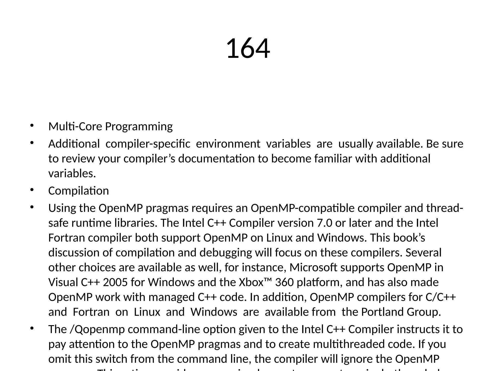 164
• Multi-Core Programming
• Additional compiler-specific environment variables are usually available. Be sure
to review your compiler’s documentation to become familiar with additional
variables.
• Compilation
• Using the OpenMP pragmas requires an OpenMP-compatible compiler and thread-
safe runtime libraries. The Intel C++ Compiler version 7.0 or later and the Intel
Fortran compiler both support OpenMP on Linux and Windows. This book’s
discussion of compilation and debugging will focus on these compilers. Several
other choices are available as well, for instance, Microsoft supports OpenMP in
Visual C++ 2005 for Windows and the Xbox™ 360 platform, and has also made
OpenMP work with managed C++ code. In addition, OpenMP compilers for C/C++
and Fortran on Linux and Windows are available from the Portland Group.
• The /Qopenmp command-line option given to the Intel C++ Compiler instructs it to
pay attention to the OpenMP pragmas and to create multithreaded code. If you
omit this switch from the command line, the compiler will ignore the OpenMP
 