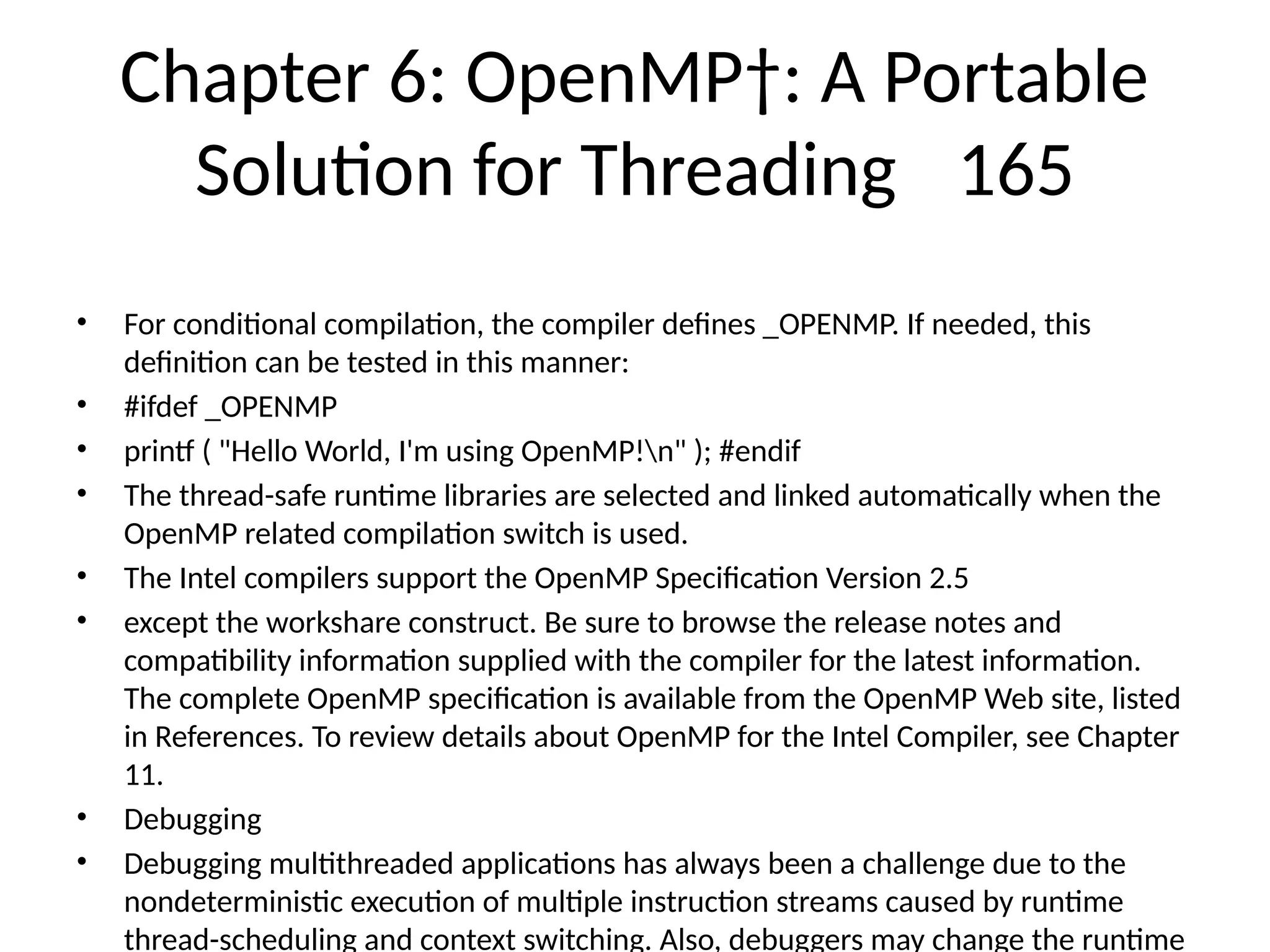 Chapter 6: OpenMP†: A Portable
Solution for Threading 165
• For conditional compilation, the compiler defines _OPENMP. If needed, this
definition can be tested in this manner:
• #ifdef _OPENMP
• printf ( "Hello World, I'm using OpenMP!n" ); #endif
• The thread-safe runtime libraries are selected and linked automatically when the
OpenMP related compilation switch is used.
• The Intel compilers support the OpenMP Specification Version 2.5
• except the workshare construct. Be sure to browse the release notes and
compatibility information supplied with the compiler for the latest information.
The complete OpenMP specification is available from the OpenMP Web site, listed
in References. To review details about OpenMP for the Intel Compiler, see Chapter
11.
• Debugging
• Debugging multithreaded applications has always been a challenge due to the
nondeterministic execution of multiple instruction streams caused by runtime
thread-scheduling and context switching. Also, debuggers may change the runtime
 