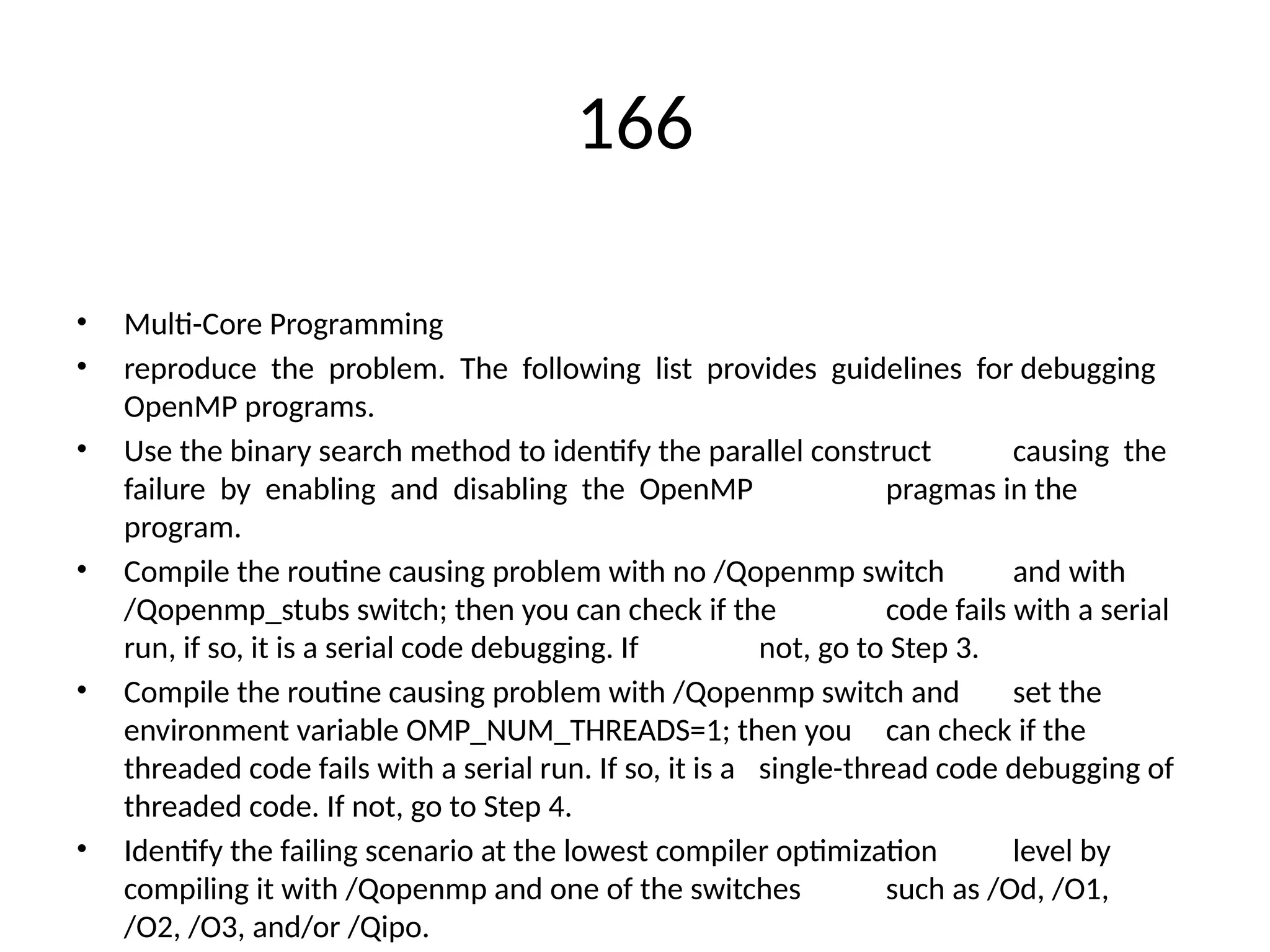 166
• Multi-Core Programming
• reproduce the problem. The following list provides guidelines for debugging
OpenMP programs.
• Use the binary search method to identify the parallel construct causing the
failure by enabling and disabling the OpenMP pragmas in the
program.
• Compile the routine causing problem with no /Qopenmp switch and with
/Qopenmp_stubs switch; then you can check if the code fails with a serial
run, if so, it is a serial code debugging. If not, go to Step 3.
• Compile the routine causing problem with /Qopenmp switch and set the
environment variable OMP_NUM_THREADS=1; then you can check if the
threaded code fails with a serial run. If so, it is a single-thread code debugging of
threaded code. If not, go to Step 4.
• Identify the failing scenario at the lowest compiler optimization level by
compiling it with /Qopenmp and one of the switches such as /Od, /O1,
/O2, /O3, and/or /Qipo.
 