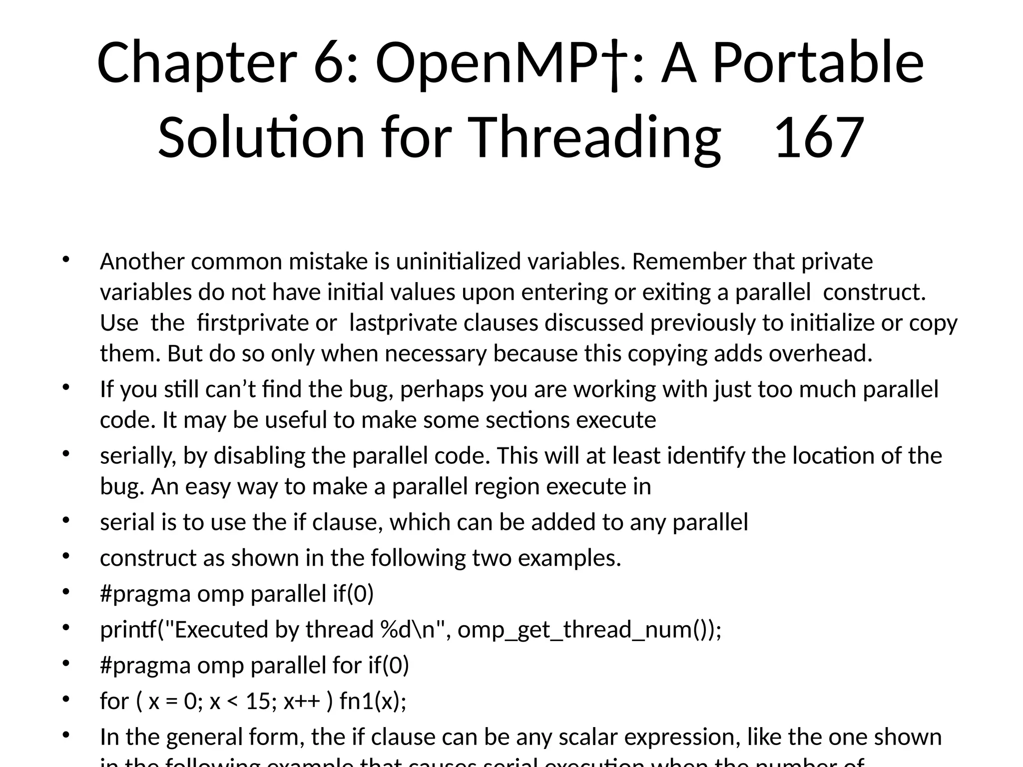 Chapter 6: OpenMP†: A Portable
Solution for Threading 167
• Another common mistake is uninitialized variables. Remember that private
variables do not have initial values upon entering or exiting a parallel construct.
Use the firstprivate or lastprivate clauses discussed previously to initialize or copy
them. But do so only when necessary because this copying adds overhead.
• If you still can’t find the bug, perhaps you are working with just too much parallel
code. It may be useful to make some sections execute
• serially, by disabling the parallel code. This will at least identify the location of the
bug. An easy way to make a parallel region execute in
• serial is to use the if clause, which can be added to any parallel
• construct as shown in the following two examples.
• #pragma omp parallel if(0)
• printf("Executed by thread %dn", omp_get_thread_num());
• #pragma omp parallel for if(0)
• for ( x = 0; x < 15; x++ ) fn1(x);
• In the general form, the if clause can be any scalar expression, like the one shown
 