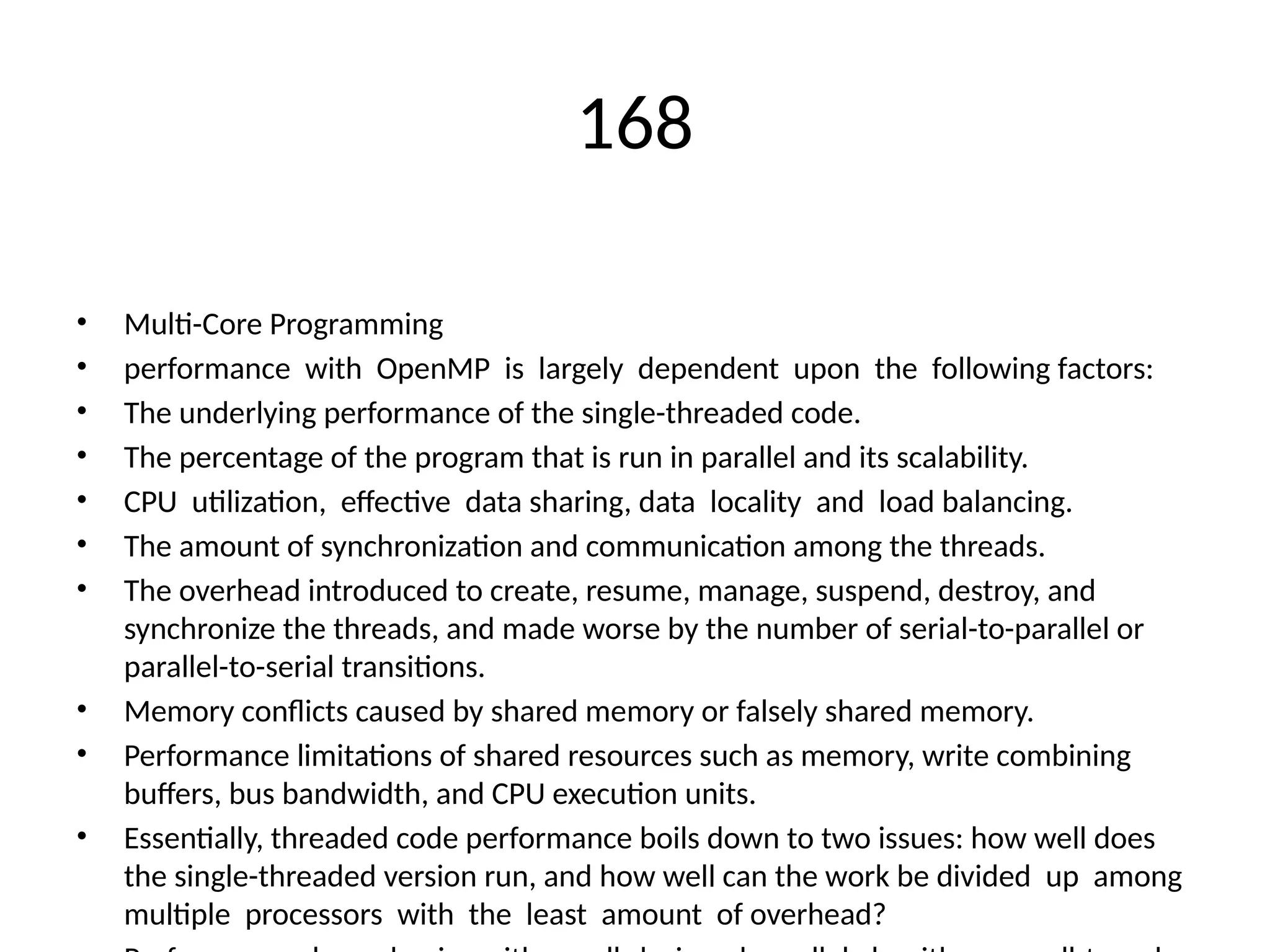 168
• Multi-Core Programming
• performance with OpenMP is largely dependent upon the following factors:
• The underlying performance of the single-threaded code.
• The percentage of the program that is run in parallel and its scalability.
• CPU utilization, effective data sharing, data locality and load balancing.
• The amount of synchronization and communication among the threads.
• The overhead introduced to create, resume, manage, suspend, destroy, and
synchronize the threads, and made worse by the number of serial-to-parallel or
parallel-to-serial transitions.
• Memory conflicts caused by shared memory or falsely shared memory.
• Performance limitations of shared resources such as memory, write combining
buffers, bus bandwidth, and CPU execution units.
• Essentially, threaded code performance boils down to two issues: how well does
the single-threaded version run, and how well can the work be divided up among
multiple processors with the least amount of overhead?
 