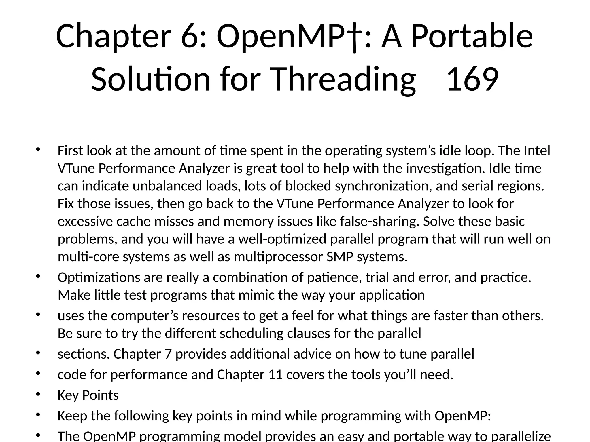 Chapter 6: OpenMP†: A Portable
Solution for Threading 169
• First look at the amount of time spent in the operating system’s idle loop. The Intel
VTune Performance Analyzer is great tool to help with the investigation. Idle time
can indicate unbalanced loads, lots of blocked synchronization, and serial regions.
Fix those issues, then go back to the VTune Performance Analyzer to look for
excessive cache misses and memory issues like false-sharing. Solve these basic
problems, and you will have a well-optimized parallel program that will run well on
multi-core systems as well as multiprocessor SMP systems.
• Optimizations are really a combination of patience, trial and error, and practice.
Make little test programs that mimic the way your application
• uses the computer’s resources to get a feel for what things are faster than others.
Be sure to try the different scheduling clauses for the parallel
• sections. Chapter 7 provides additional advice on how to tune parallel
• code for performance and Chapter 11 covers the tools you’ll need.
• Key Points
• Keep the following key points in mind while programming with OpenMP:
• The OpenMP programming model provides an easy and portable way to parallelize
 