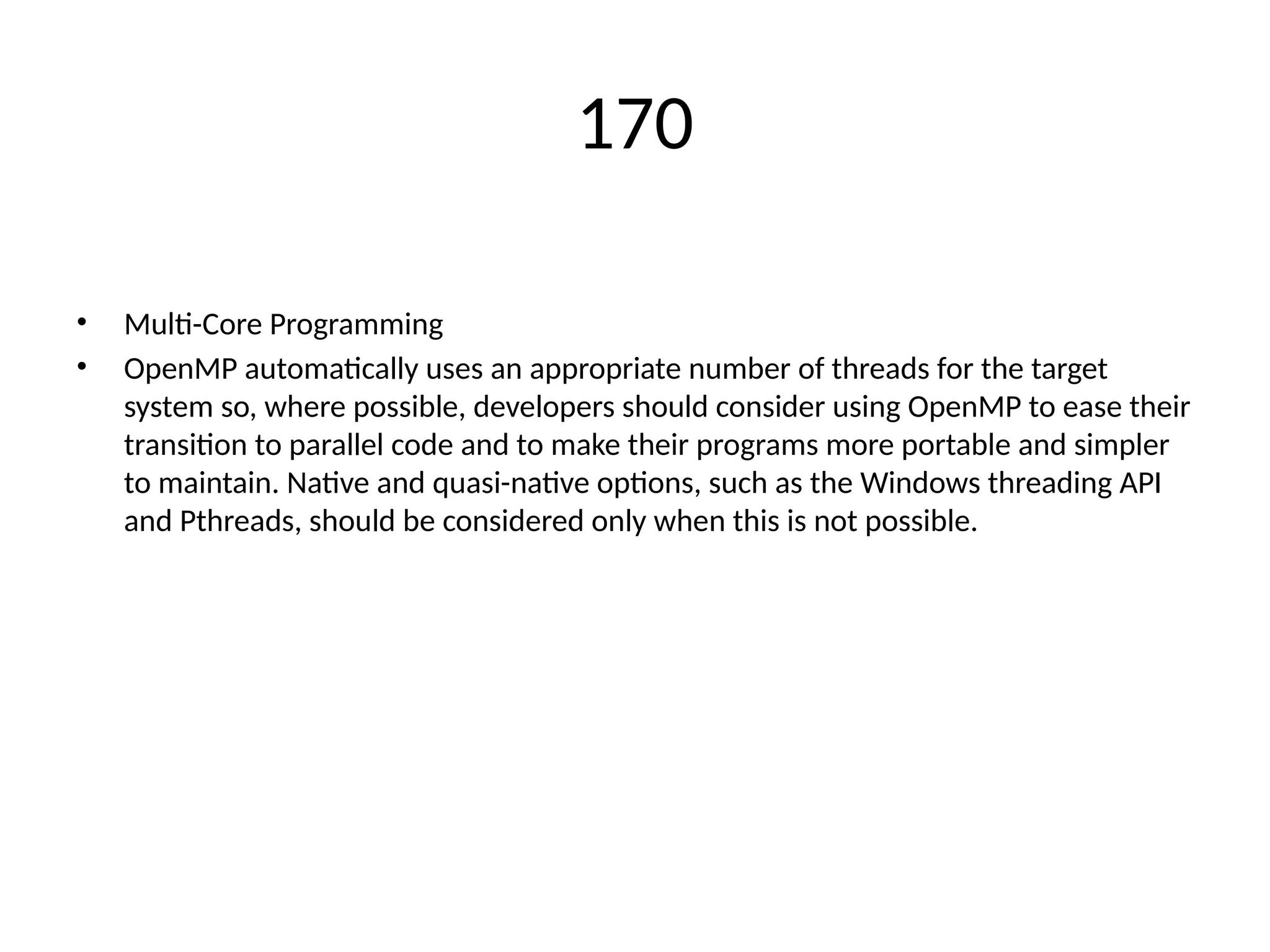 170
• Multi-Core Programming
• OpenMP automatically uses an appropriate number of threads for the target
system so, where possible, developers should consider using OpenMP to ease their
transition to parallel code and to make their programs more portable and simpler
to maintain. Native and quasi-native options, such as the Windows threading API
and Pthreads, should be considered only when this is not possible.
 