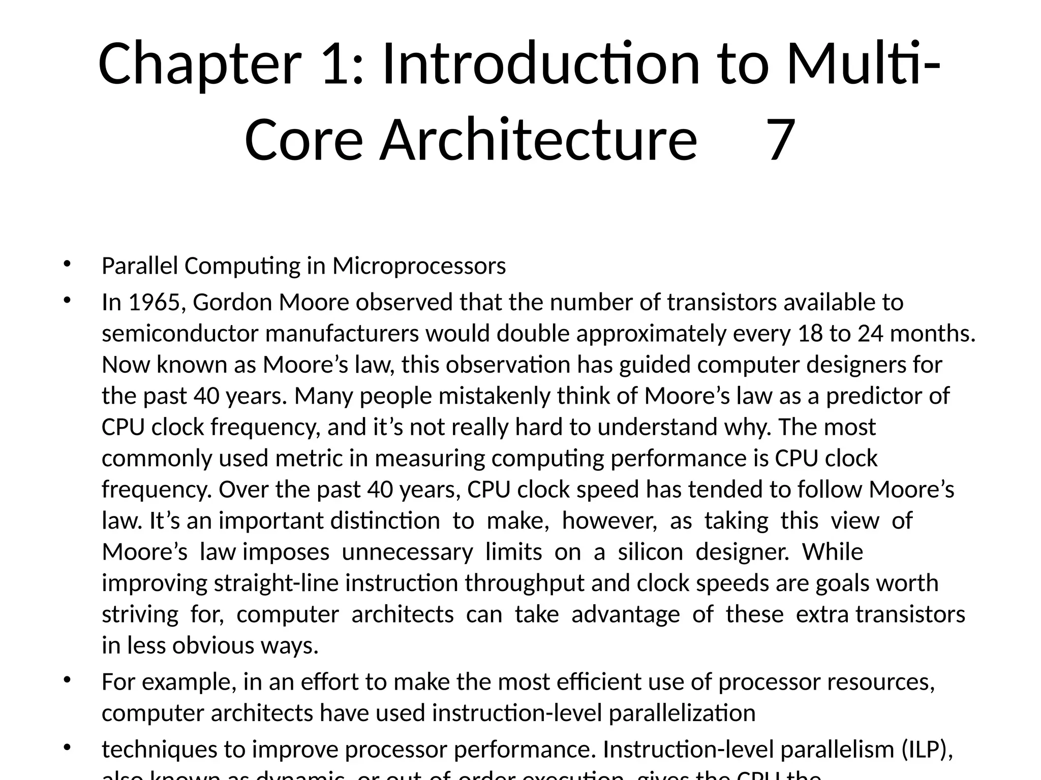 Chapter 1: Introduction to Multi-
Core Architecture 7
• Parallel Computing in Microprocessors
• In 1965, Gordon Moore observed that the number of transistors available to
semiconductor manufacturers would double approximately every 18 to 24 months.
Now known as Moore’s law, this observation has guided computer designers for
the past 40 years. Many people mistakenly think of Moore’s law as a predictor of
CPU clock frequency, and it’s not really hard to understand why. The most
commonly used metric in measuring computing performance is CPU clock
frequency. Over the past 40 years, CPU clock speed has tended to follow Moore’s
law. It’s an important distinction to make, however, as taking this view of
Moore’s law imposes unnecessary limits on a silicon designer. While
improving straight-line instruction throughput and clock speeds are goals worth
striving for, computer architects can take advantage of these extra transistors
in less obvious ways.
• For example, in an effort to make the most efficient use of processor resources,
computer architects have used instruction-level parallelization
• techniques to improve processor performance. Instruction-level parallelism (ILP),
 