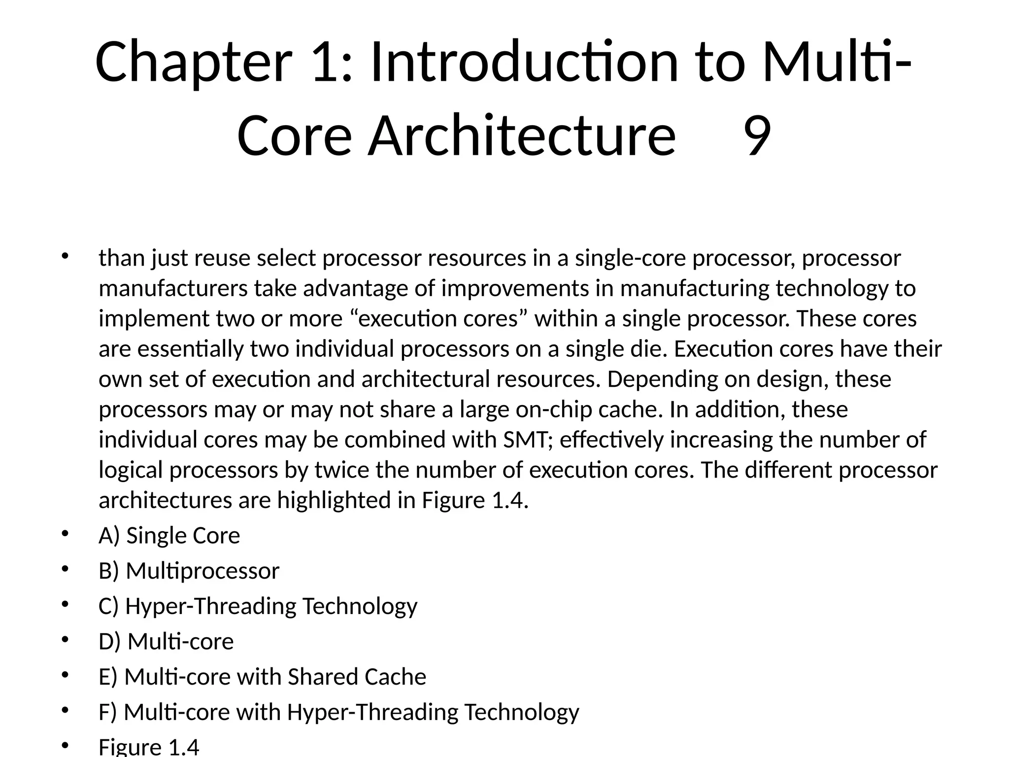 Chapter 1: Introduction to Multi-
Core Architecture 9
• than just reuse select processor resources in a single-core processor, processor
manufacturers take advantage of improvements in manufacturing technology to
implement two or more “execution cores” within a single processor. These cores
are essentially two individual processors on a single die. Execution cores have their
own set of execution and architectural resources. Depending on design, these
processors may or may not share a large on-chip cache. In addition, these
individual cores may be combined with SMT; effectively increasing the number of
logical processors by twice the number of execution cores. The different processor
architectures are highlighted in Figure 1.4.
• A) Single Core
• B) Multiprocessor
• C) Hyper-Threading Technology
• D) Multi-core
• E) Multi-core with Shared Cache
• F) Multi-core with Hyper-Threading Technology
• Figure 1.4
 