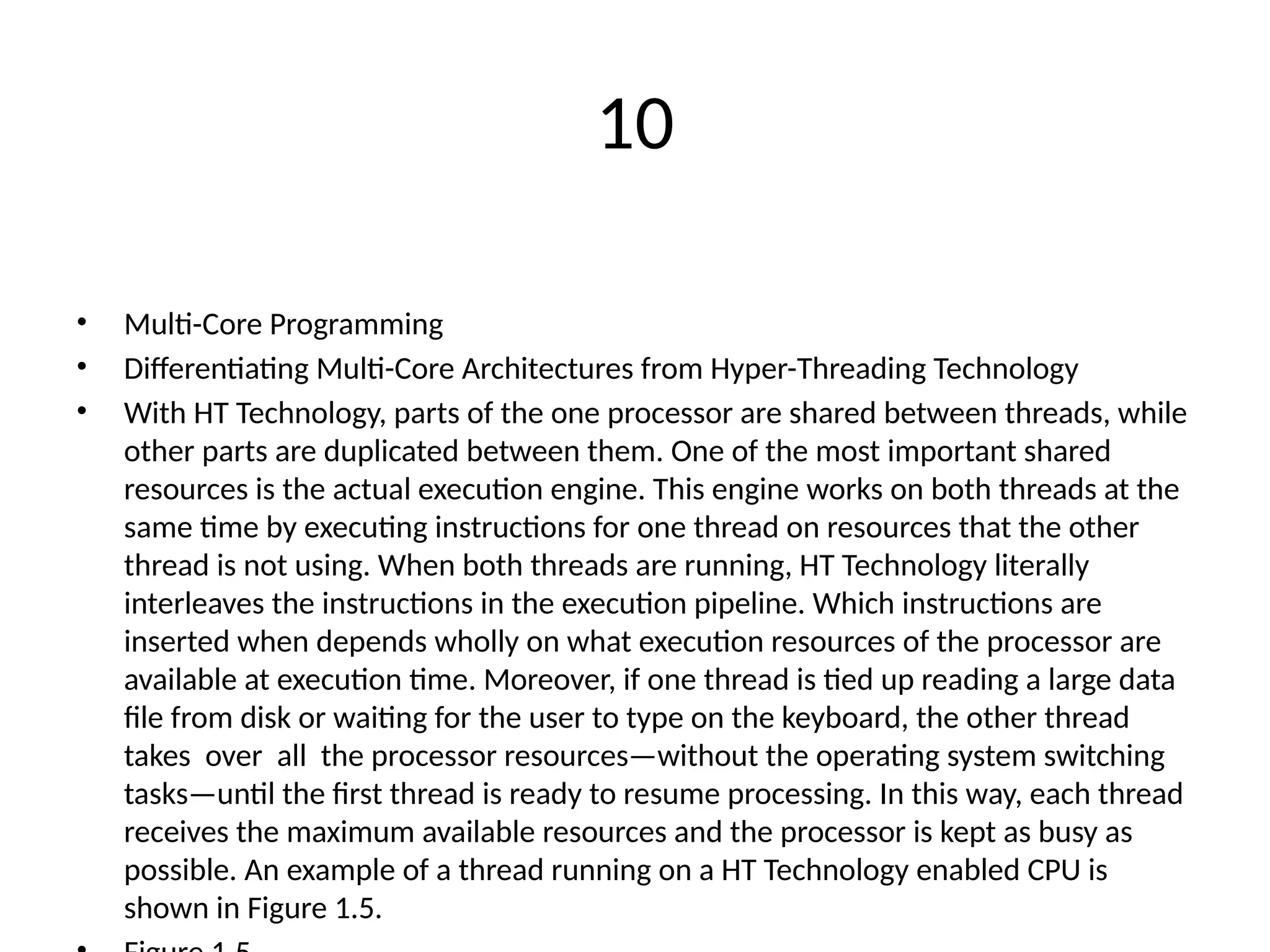 10
• Multi-Core Programming
• Differentiating Multi-Core Architectures from Hyper-Threading Technology
• With HT Technology, parts of the one processor are shared between threads, while
other parts are duplicated between them. One of the most important shared
resources is the actual execution engine. This engine works on both threads at the
same time by executing instructions for one thread on resources that the other
thread is not using. When both threads are running, HT Technology literally
interleaves the instructions in the execution pipeline. Which instructions are
inserted when depends wholly on what execution resources of the processor are
available at execution time. Moreover, if one thread is tied up reading a large data
file from disk or waiting for the user to type on the keyboard, the other thread
takes over all the processor resources—without the operating system switching
tasks—until the first thread is ready to resume processing. In this way, each thread
receives the maximum available resources and the processor is kept as busy as
possible. An example of a thread running on a HT Technology enabled CPU is
shown in Figure 1.5.
 