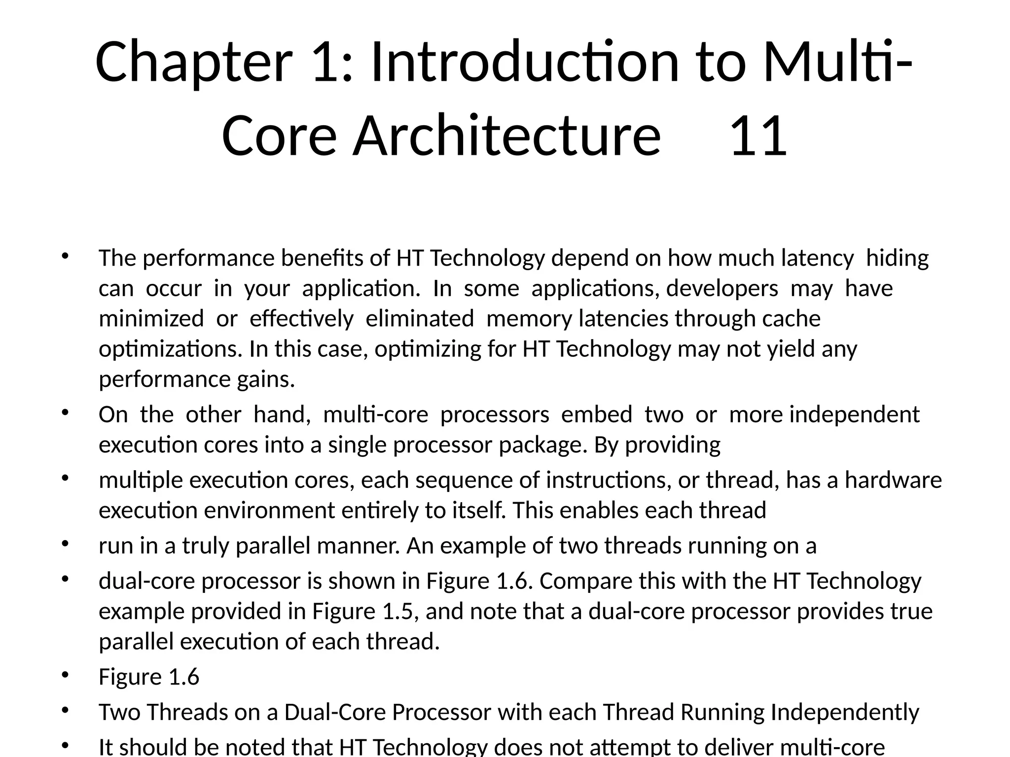 Chapter 1: Introduction to Multi-
Core Architecture 11
• The performance benefits of HT Technology depend on how much latency hiding
can occur in your application. In some applications, developers may have
minimized or effectively eliminated memory latencies through cache
optimizations. In this case, optimizing for HT Technology may not yield any
performance gains.
• On the other hand, multi-core processors embed two or more independent
execution cores into a single processor package. By providing
• multiple execution cores, each sequence of instructions, or thread, has a hardware
execution environment entirely to itself. This enables each thread
• run in a truly parallel manner. An example of two threads running on a
• dual-core processor is shown in Figure 1.6. Compare this with the HT Technology
example provided in Figure 1.5, and note that a dual-core processor provides true
parallel execution of each thread.
• Figure 1.6
• Two Threads on a Dual-Core Processor with each Thread Running Independently
• It should be noted that HT Technology does not attempt to deliver multi-core
 