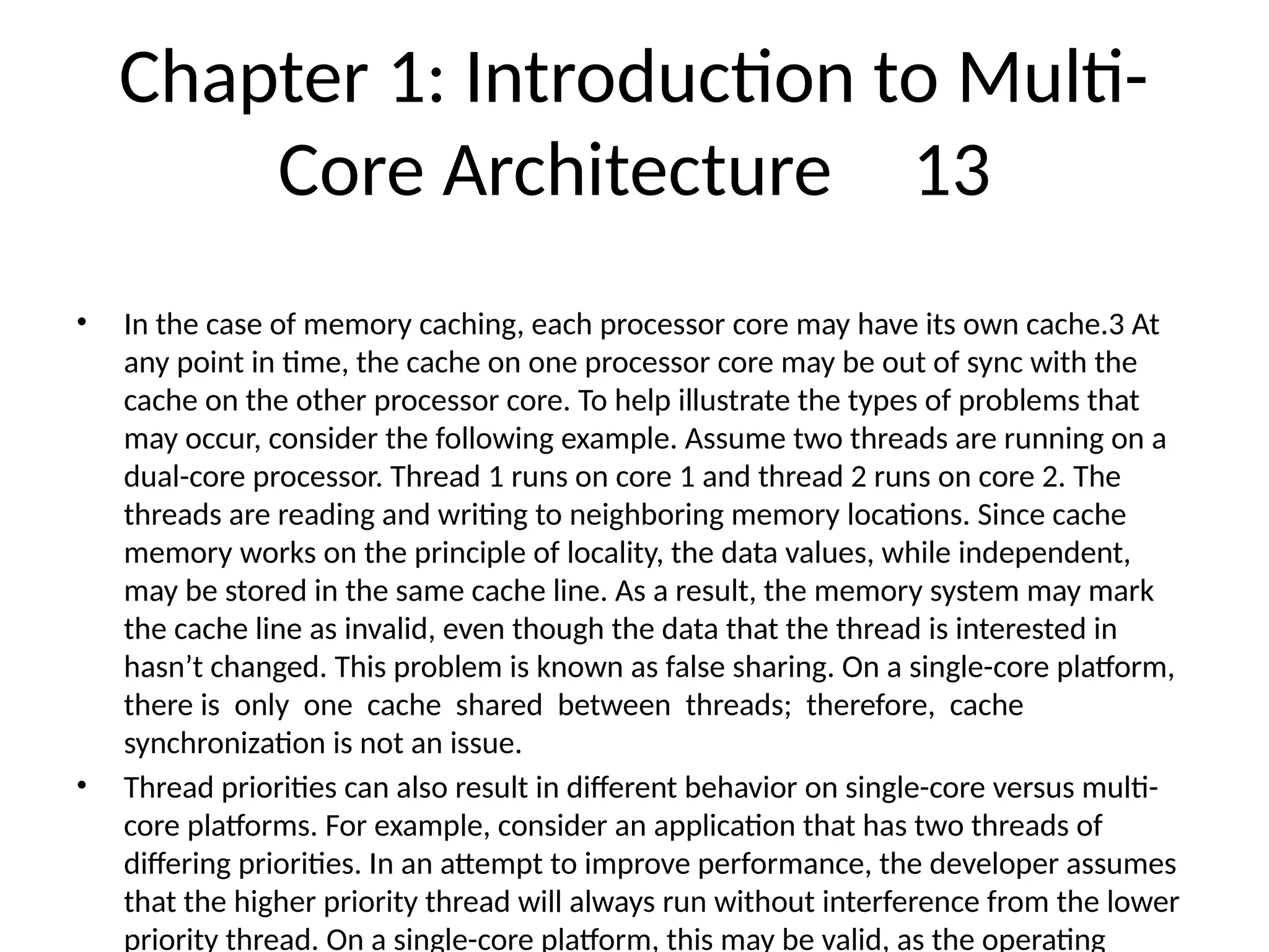 Chapter 1: Introduction to Multi-
Core Architecture 13
• In the case of memory caching, each processor core may have its own cache.3 At
any point in time, the cache on one processor core may be out of sync with the
cache on the other processor core. To help illustrate the types of problems that
may occur, consider the following example. Assume two threads are running on a
dual-core processor. Thread 1 runs on core 1 and thread 2 runs on core 2. The
threads are reading and writing to neighboring memory locations. Since cache
memory works on the principle of locality, the data values, while independent,
may be stored in the same cache line. As a result, the memory system may mark
the cache line as invalid, even though the data that the thread is interested in
hasn’t changed. This problem is known as false sharing. On a single-core platform,
there is only one cache shared between threads; therefore, cache
synchronization is not an issue.
• Thread priorities can also result in different behavior on single-core versus multi-
core platforms. For example, consider an application that has two threads of
differing priorities. In an attempt to improve performance, the developer assumes
that the higher priority thread will always run without interference from the lower
priority thread. On a single-core platform, this may be valid, as the operating
 