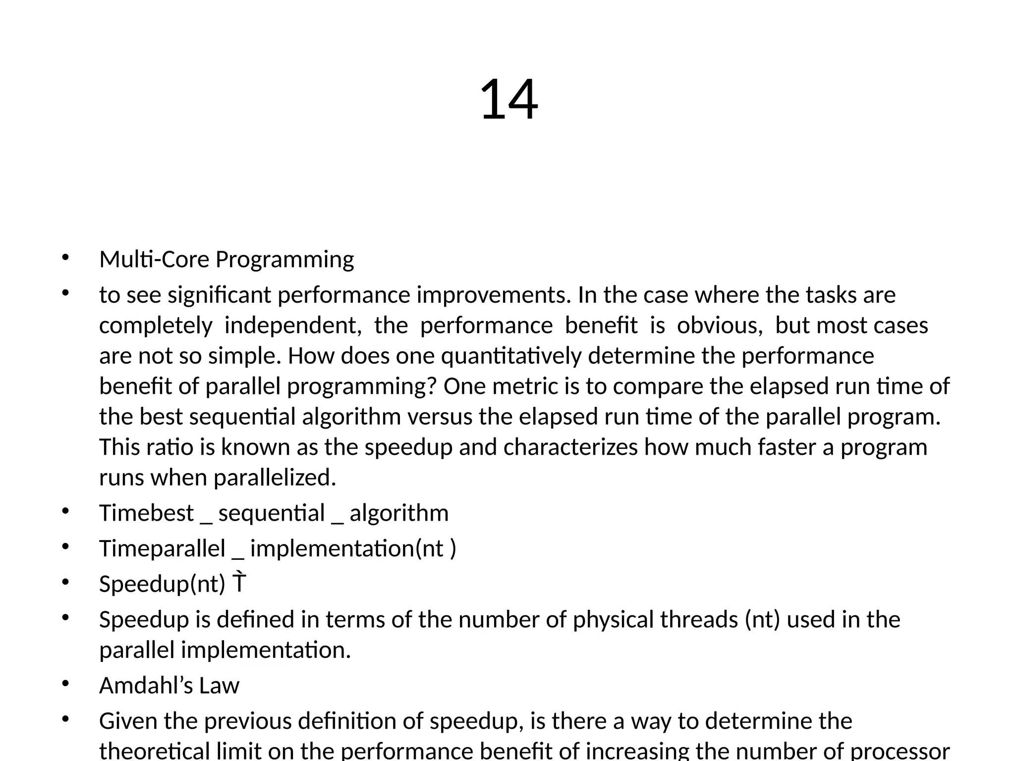 14
• Multi-Core Programming
• to see significant performance improvements. In the case where the tasks are
completely independent, the performance benefit is obvious, but most cases
are not so simple. How does one quantitatively determine the performance
benefit of parallel programming? One metric is to compare the elapsed run time of
the best sequential algorithm versus the elapsed run time of the parallel program.
This ratio is known as the speedup and characterizes how much faster a program
runs when parallelized.
• Timebest _ sequential _ algorithm
• Timeparallel _ implementation(nt )
• Speedup(nt) 
• Speedup is defined in terms of the number of physical threads (nt) used in the
parallel implementation.
• Amdahl’s Law
• Given the previous definition of speedup, is there a way to determine the
theoretical limit on the performance benefit of increasing the number of processor
 