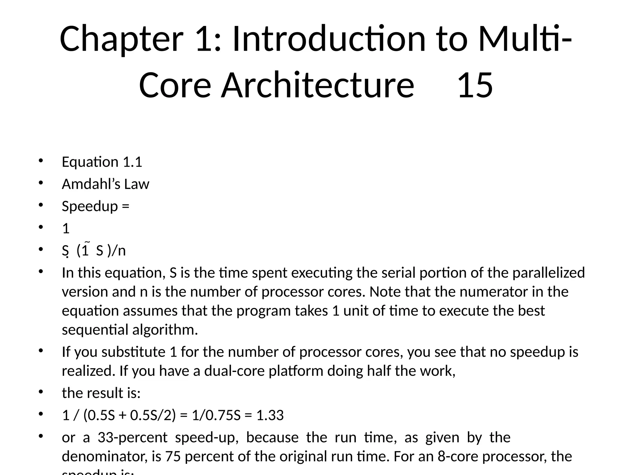 Chapter 1: Introduction to Multi-
Core Architecture 15
• Equation 1.1
• Amdahl’s Law
• Speedup =
• 1
• S (1 S )/n
 
• In this equation, S is the time spent executing the serial portion of the parallelized
version and n is the number of processor cores. Note that the numerator in the
equation assumes that the program takes 1 unit of time to execute the best
sequential algorithm.
• If you substitute 1 for the number of processor cores, you see that no speedup is
realized. If you have a dual-core platform doing half the work,
• the result is:
• 1 / (0.5S + 0.5S/2) = 1/0.75S = 1.33
• or a 33-percent speed-up, because the run time, as given by the
denominator, is 75 percent of the original run time. For an 8-core processor, the
 