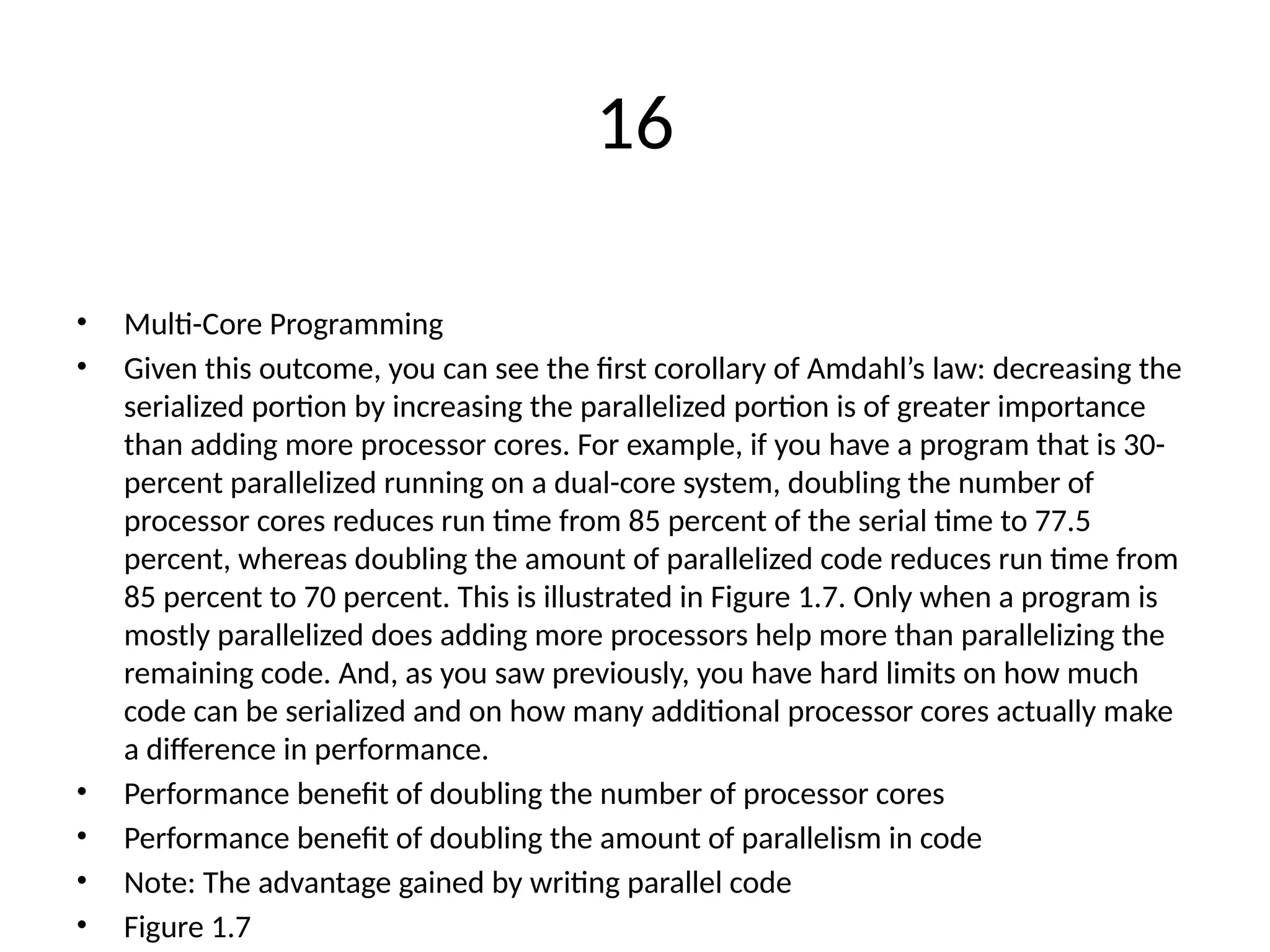 16
• Multi-Core Programming
• Given this outcome, you can see the first corollary of Amdahl’s law: decreasing the
serialized portion by increasing the parallelized portion is of greater importance
than adding more processor cores. For example, if you have a program that is 30-
percent parallelized running on a dual-core system, doubling the number of
processor cores reduces run time from 85 percent of the serial time to 77.5
percent, whereas doubling the amount of parallelized code reduces run time from
85 percent to 70 percent. This is illustrated in Figure 1.7. Only when a program is
mostly parallelized does adding more processors help more than parallelizing the
remaining code. And, as you saw previously, you have hard limits on how much
code can be serialized and on how many additional processor cores actually make
a difference in performance.
• Performance benefit of doubling the number of processor cores
• Performance benefit of doubling the amount of parallelism in code
• Note: The advantage gained by writing parallel code
• Figure 1.7
 
