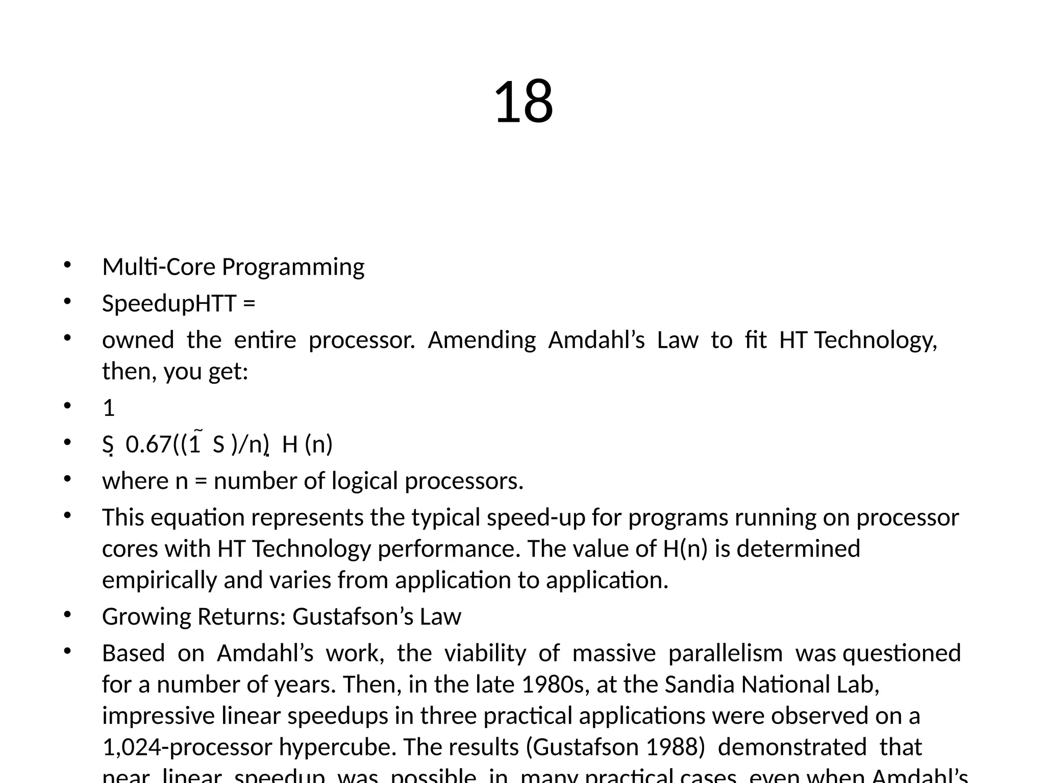 18
• Multi-Core Programming
• SpeedupHTT =
• owned the entire processor. Amending Amdahl’s Law to fit HT Technology,
then, you get:
• 1
• S 0.67((1 S )/n) H (n)
  
• where n = number of logical processors.
• This equation represents the typical speed-up for programs running on processor
cores with HT Technology performance. The value of H(n) is determined
empirically and varies from application to application.
• Growing Returns: Gustafson’s Law
• Based on Amdahl’s work, the viability of massive parallelism was questioned
for a number of years. Then, in the late 1980s, at the Sandia National Lab,
impressive linear speedups in three practical applications were observed on a
1,024-processor hypercube. The results (Gustafson 1988) demonstrated that
 