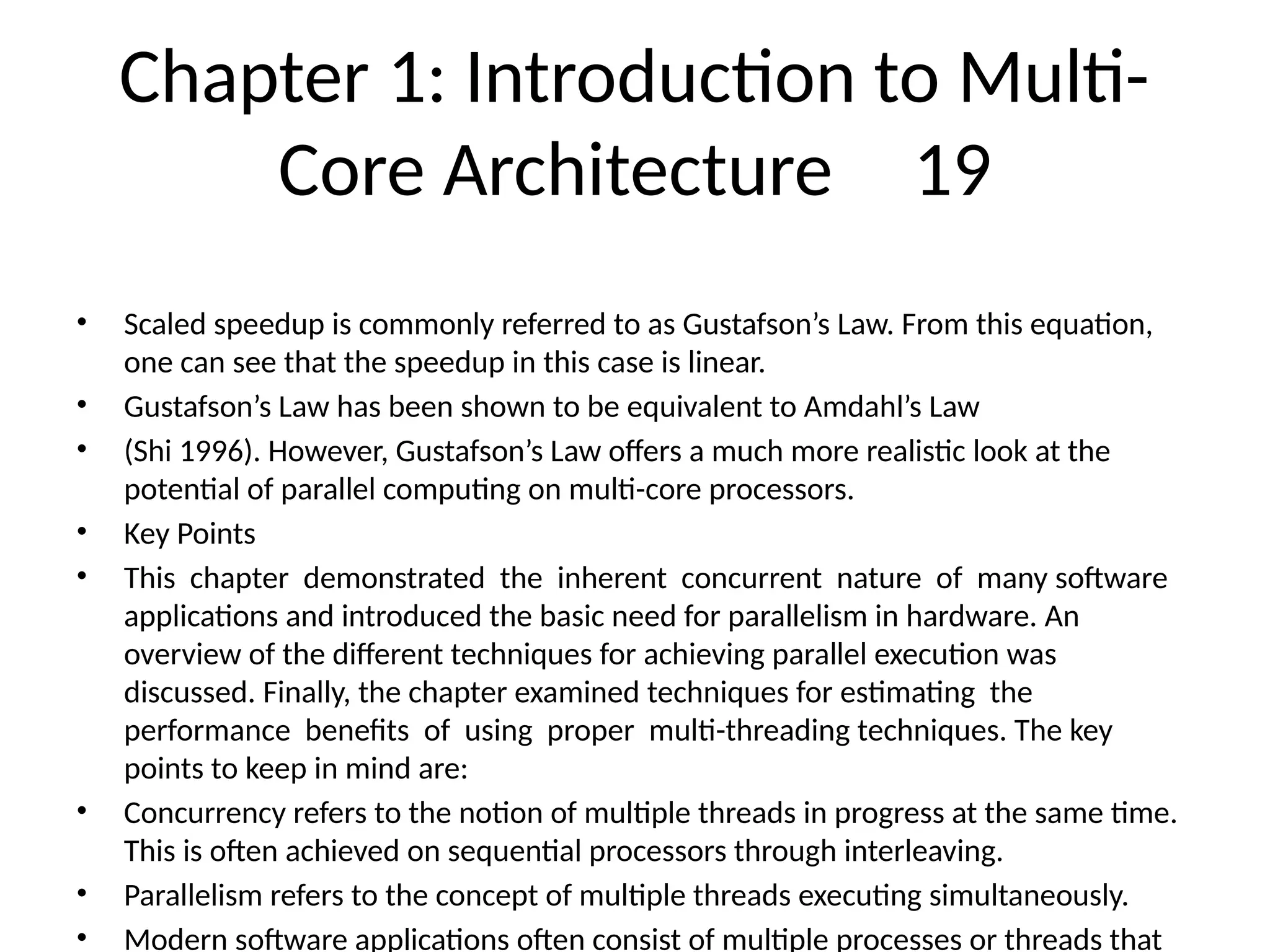 Chapter 1: Introduction to Multi-
Core Architecture 19
• Scaled speedup is commonly referred to as Gustafson’s Law. From this equation,
one can see that the speedup in this case is linear.
• Gustafson’s Law has been shown to be equivalent to Amdahl’s Law
• (Shi 1996). However, Gustafson’s Law offers a much more realistic look at the
potential of parallel computing on multi-core processors.
• Key Points
• This chapter demonstrated the inherent concurrent nature of many software
applications and introduced the basic need for parallelism in hardware. An
overview of the different techniques for achieving parallel execution was
discussed. Finally, the chapter examined techniques for estimating the
performance benefits of using proper multi-threading techniques. The key
points to keep in mind are:
• Concurrency refers to the notion of multiple threads in progress at the same time.
This is often achieved on sequential processors through interleaving.
• Parallelism refers to the concept of multiple threads executing simultaneously.
• Modern software applications often consist of multiple processes or threads that
 