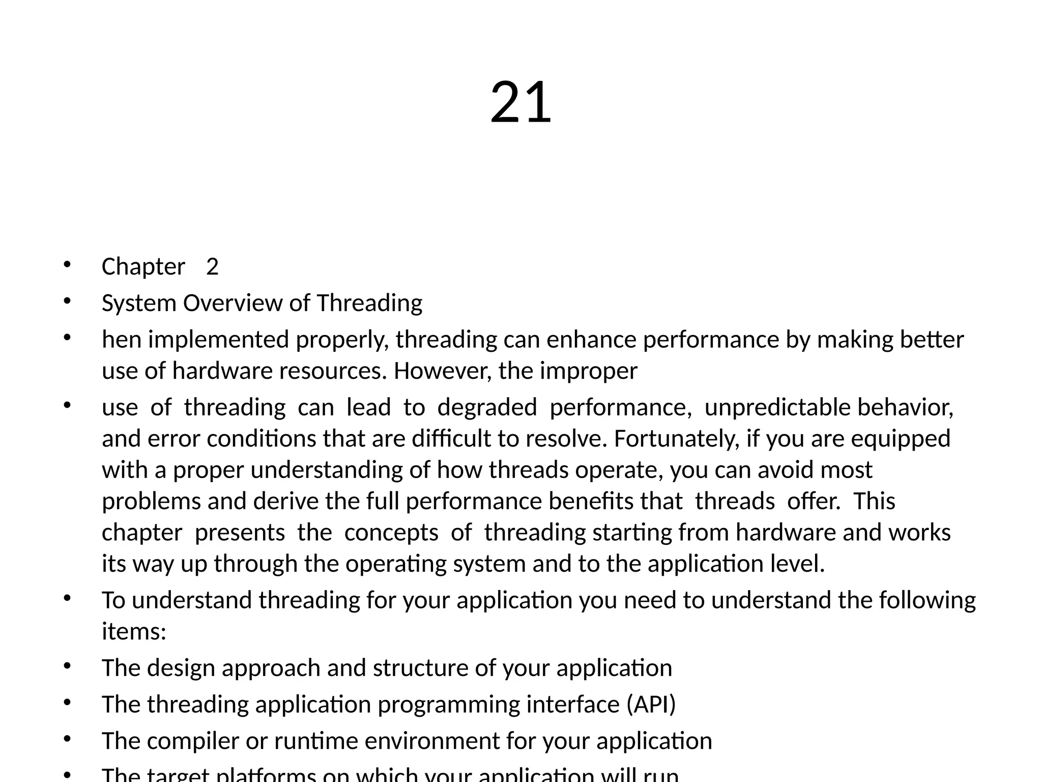 21
• Chapter 2
• System Overview of Threading
• hen implemented properly, threading can enhance performance by making better
use of hardware resources. However, the improper
• use of threading can lead to degraded performance, unpredictable behavior,
and error conditions that are difficult to resolve. Fortunately, if you are equipped
with a proper understanding of how threads operate, you can avoid most
problems and derive the full performance benefits that threads offer. This
chapter presents the concepts of threading starting from hardware and works
its way up through the operating system and to the application level.
• To understand threading for your application you need to understand the following
items:
• The design approach and structure of your application
• The threading application programming interface (API)
• The compiler or runtime environment for your application
 