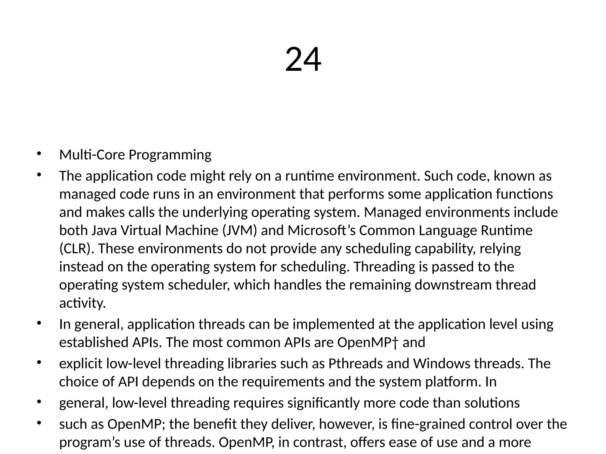 24
• Multi-Core Programming
• The application code might rely on a runtime environment. Such code, known as
managed code runs in an environment that performs some application functions
and makes calls the underlying operating system. Managed environments include
both Java Virtual Machine (JVM) and Microsoft’s Common Language Runtime
(CLR). These environments do not provide any scheduling capability, relying
instead on the operating system for scheduling. Threading is passed to the
operating system scheduler, which handles the remaining downstream thread
activity.
• In general, application threads can be implemented at the application level using
established APIs. The most common APIs are OpenMP† and
• explicit low-level threading libraries such as Pthreads and Windows threads. The
choice of API depends on the requirements and the system platform. In
• general, low-level threading requires significantly more code than solutions
• such as OpenMP; the benefit they deliver, however, is fine-grained control over the
program’s use of threads. OpenMP, in contrast, offers ease of use and a more
 