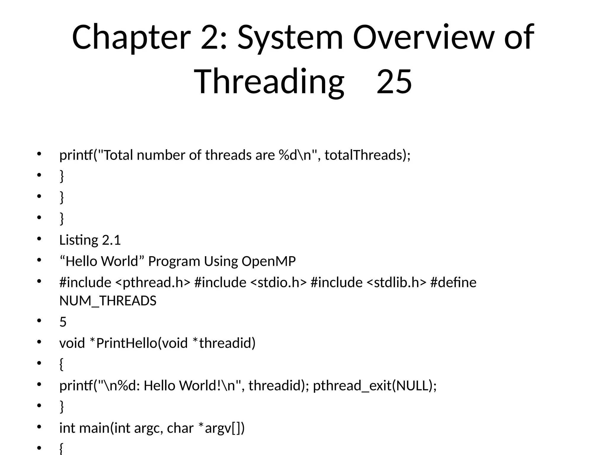Chapter 2: System Overview of
Threading 25
• printf("Total number of threads are %dn", totalThreads);
• }
• }
• }
• Listing 2.1
• “Hello World” Program Using OpenMP
• #include <pthread.h> #include <stdio.h> #include <stdlib.h> #define
NUM_THREADS
• 5
• void *PrintHello(void *threadid)
• {
• printf("n%d: Hello World!n", threadid); pthread_exit(NULL);
• }
• int main(int argc, char *argv[])
• {
 