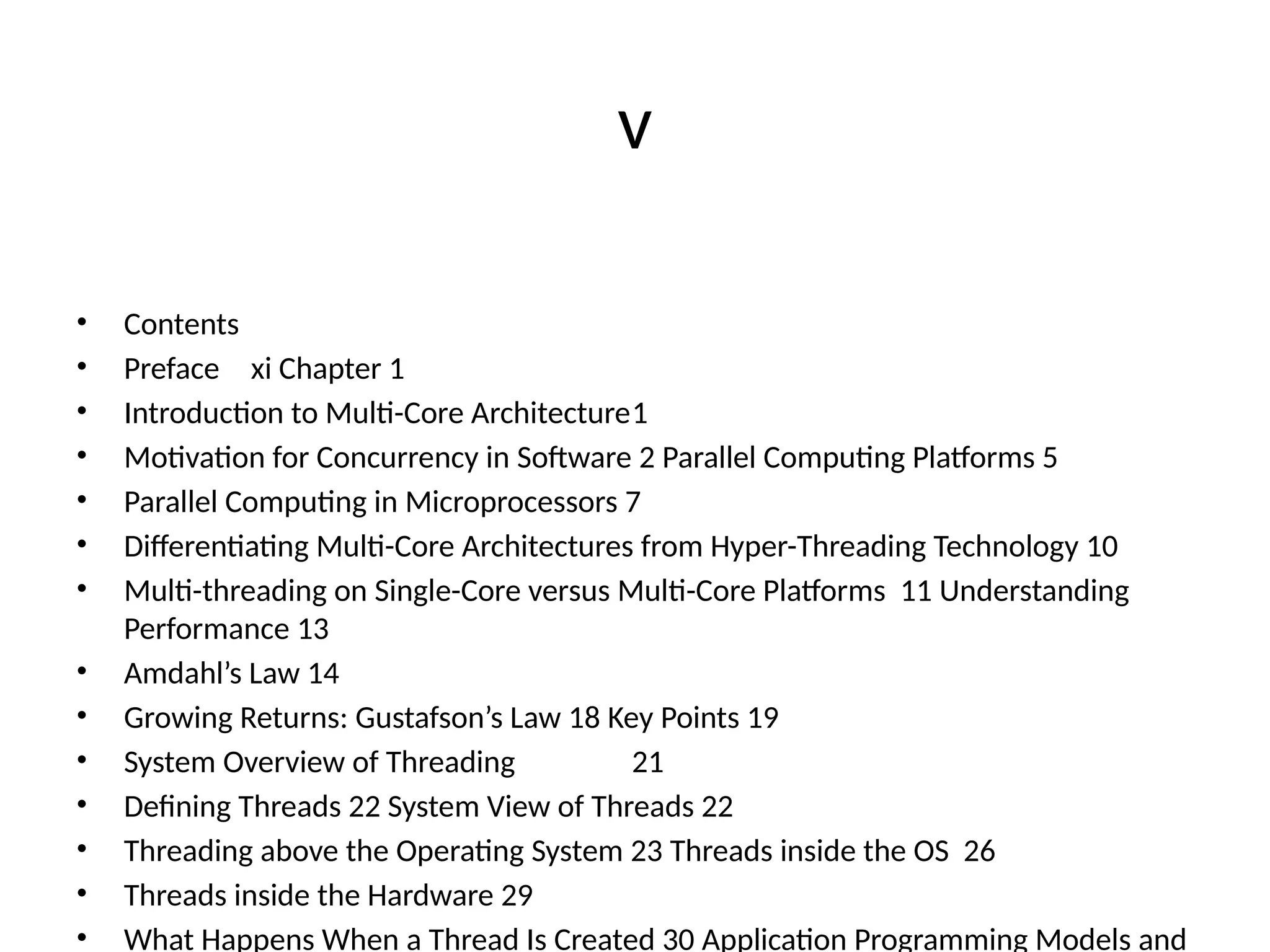 v
• Contents
• Preface xi Chapter 1
• Introduction to Multi-Core Architecture1
• Motivation for Concurrency in Software 2 Parallel Computing Platforms 5
• Parallel Computing in Microprocessors 7
• Differentiating Multi-Core Architectures from Hyper-Threading Technology 10
• Multi-threading on Single-Core versus Multi-Core Platforms 11 Understanding
Performance 13
• Amdahl’s Law 14
• Growing Returns: Gustafson’s Law 18 Key Points 19
• System Overview of Threading 21
• Defining Threads 22 System View of Threads 22
• Threading above the Operating System 23 Threads inside the OS 26
• Threads inside the Hardware 29
• What Happens When a Thread Is Created 30 Application Programming Models and
 