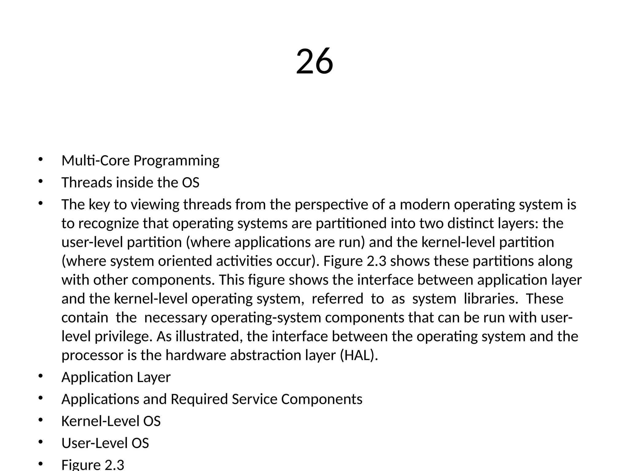 26
• Multi-Core Programming
• Threads inside the OS
• The key to viewing threads from the perspective of a modern operating system is
to recognize that operating systems are partitioned into two distinct layers: the
user-level partition (where applications are run) and the kernel-level partition
(where system oriented activities occur). Figure 2.3 shows these partitions along
with other components. This figure shows the interface between application layer
and the kernel-level operating system, referred to as system libraries. These
contain the necessary operating-system components that can be run with user-
level privilege. As illustrated, the interface between the operating system and the
processor is the hardware abstraction layer (HAL).
• Application Layer
• Applications and Required Service Components
• Kernel-Level OS
• User-Level OS
• Figure 2.3
 