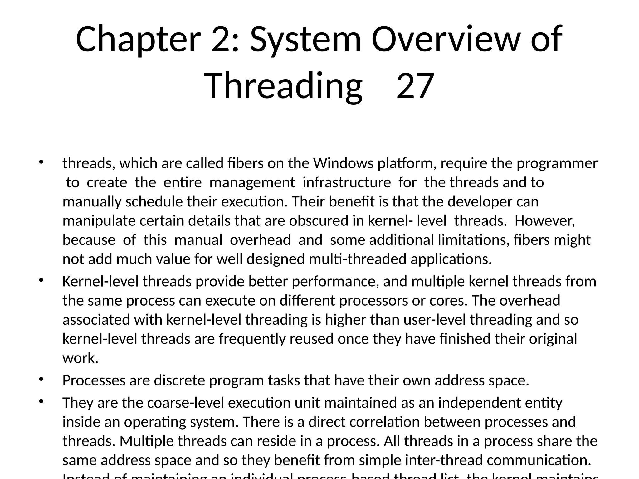 Chapter 2: System Overview of
Threading 27
• threads, which are called fibers on the Windows platform, require the programmer
to create the entire management infrastructure for the threads and to
manually schedule their execution. Their benefit is that the developer can
manipulate certain details that are obscured in kernel- level threads. However,
because of this manual overhead and some additional limitations, fibers might
not add much value for well designed multi-threaded applications.
• Kernel-level threads provide better performance, and multiple kernel threads from
the same process can execute on different processors or cores. The overhead
associated with kernel-level threading is higher than user-level threading and so
kernel-level threads are frequently reused once they have finished their original
work.
• Processes are discrete program tasks that have their own address space.
• They are the coarse-level execution unit maintained as an independent entity
inside an operating system. There is a direct correlation between processes and
threads. Multiple threads can reside in a process. All threads in a process share the
same address space and so they benefit from simple inter-thread communication.
 