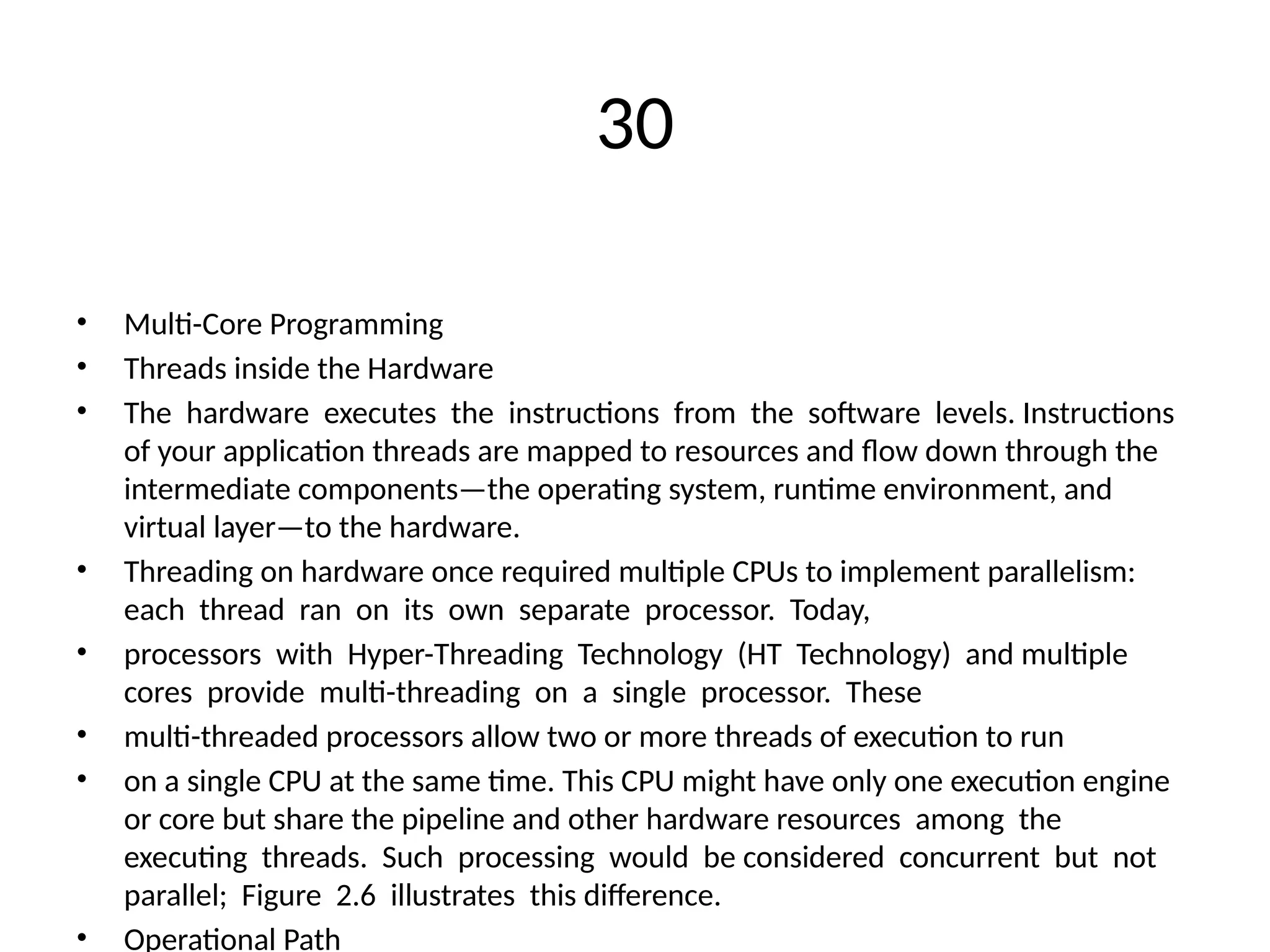 30
• Multi-Core Programming
• Threads inside the Hardware
• The hardware executes the instructions from the software levels. Instructions
of your application threads are mapped to resources and flow down through the
intermediate components—the operating system, runtime environment, and
virtual layer—to the hardware.
• Threading on hardware once required multiple CPUs to implement parallelism:
each thread ran on its own separate processor. Today,
• processors with Hyper-Threading Technology (HT Technology) and multiple
cores provide multi-threading on a single processor. These
• multi-threaded processors allow two or more threads of execution to run
• on a single CPU at the same time. This CPU might have only one execution engine
or core but share the pipeline and other hardware resources among the
executing threads. Such processing would be considered concurrent but not
parallel; Figure 2.6 illustrates this difference.
• Operational Path
 