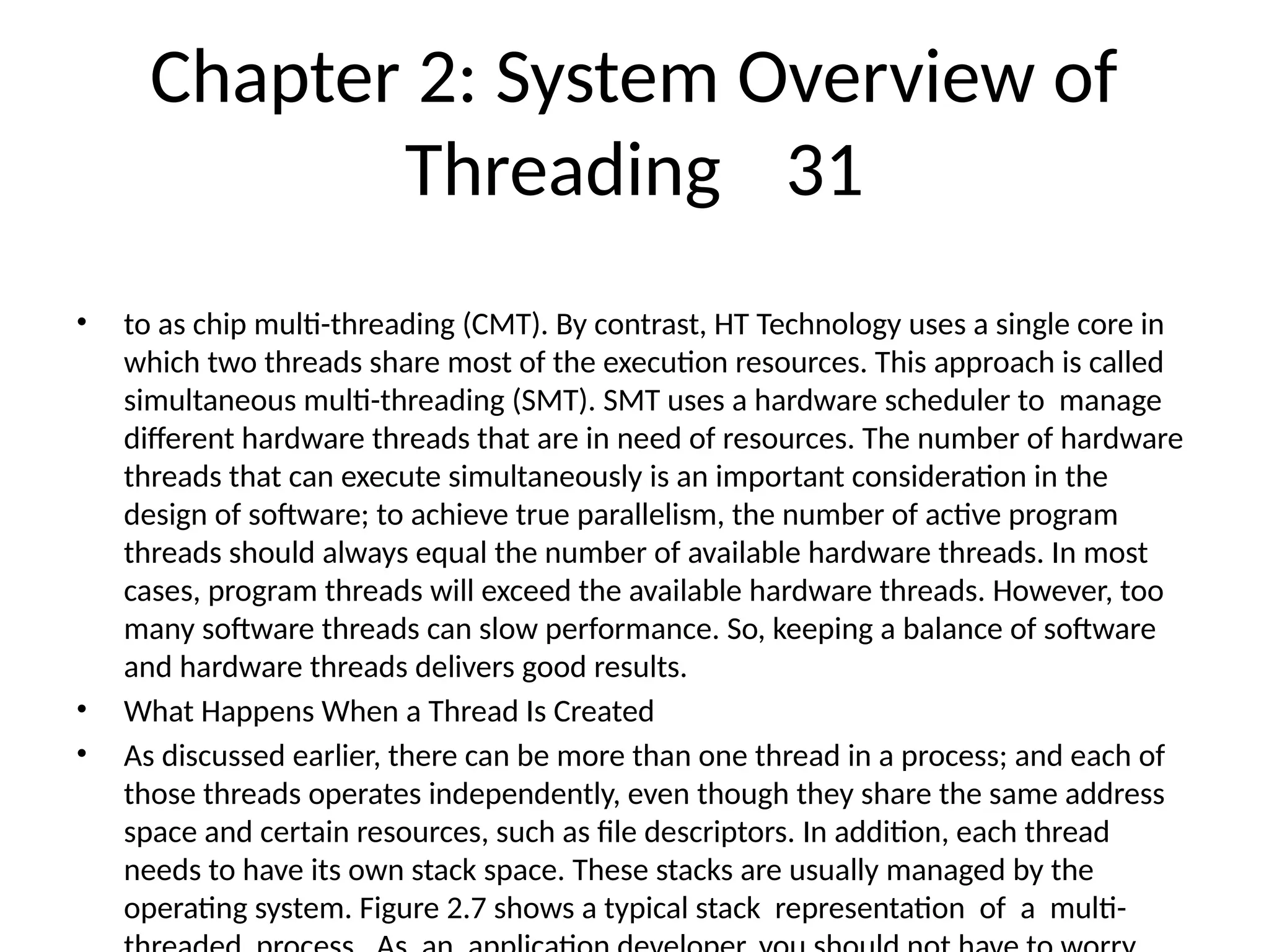Chapter 2: System Overview of
Threading 31
• to as chip multi-threading (CMT). By contrast, HT Technology uses a single core in
which two threads share most of the execution resources. This approach is called
simultaneous multi-threading (SMT). SMT uses a hardware scheduler to manage
different hardware threads that are in need of resources. The number of hardware
threads that can execute simultaneously is an important consideration in the
design of software; to achieve true parallelism, the number of active program
threads should always equal the number of available hardware threads. In most
cases, program threads will exceed the available hardware threads. However, too
many software threads can slow performance. So, keeping a balance of software
and hardware threads delivers good results.
• What Happens When a Thread Is Created
• As discussed earlier, there can be more than one thread in a process; and each of
those threads operates independently, even though they share the same address
space and certain resources, such as file descriptors. In addition, each thread
needs to have its own stack space. These stacks are usually managed by the
operating system. Figure 2.7 shows a typical stack representation of a multi-
 