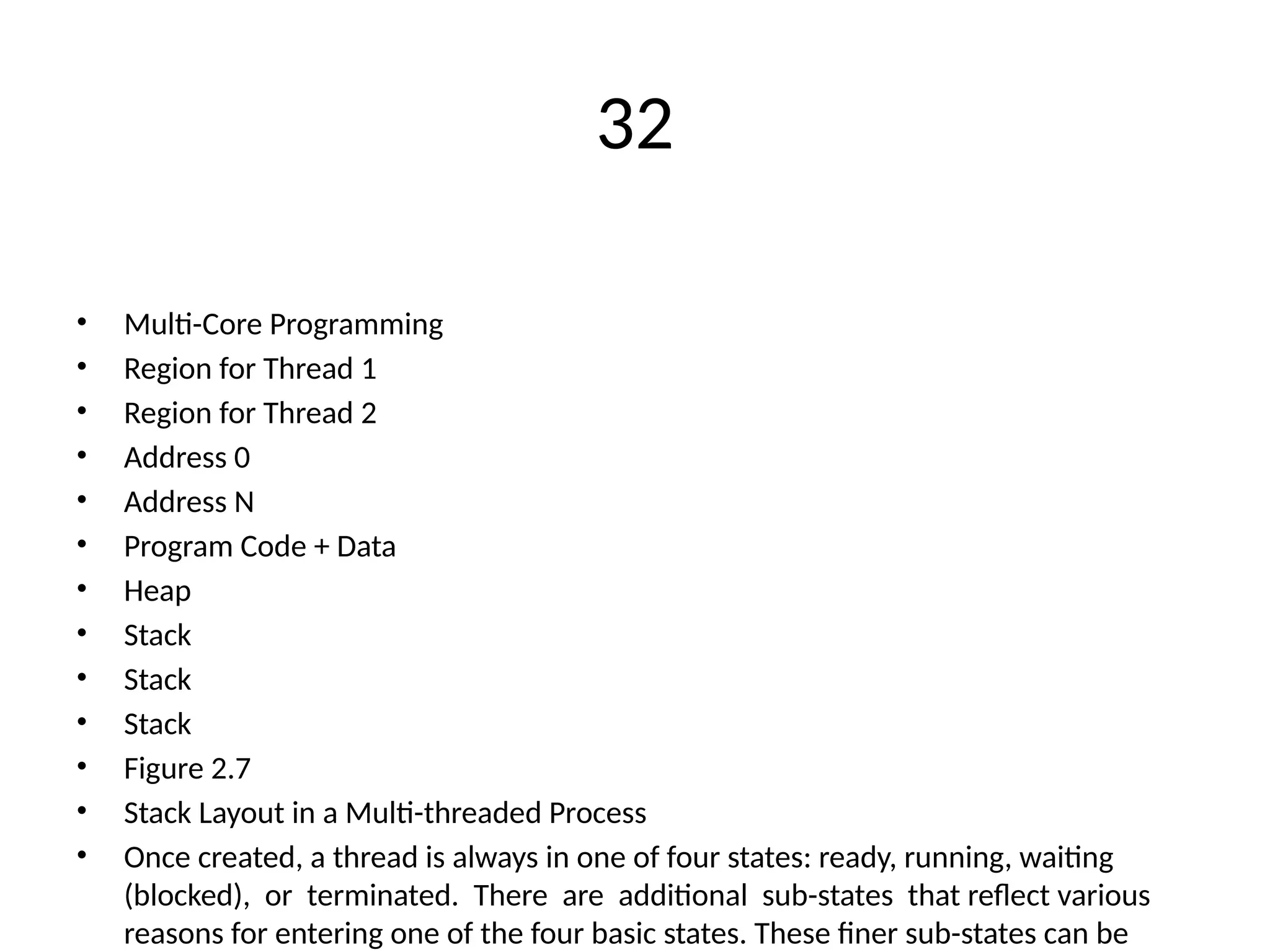 32
• Multi-Core Programming
• Region for Thread 1
• Region for Thread 2
• Address 0
• Address N
• Program Code + Data
• Heap
• Stack
• Stack
• Stack
• Figure 2.7
• Stack Layout in a Multi-threaded Process
• Once created, a thread is always in one of four states: ready, running, waiting
(blocked), or terminated. There are additional sub-states that reflect various
reasons for entering one of the four basic states. These finer sub-states can be
 