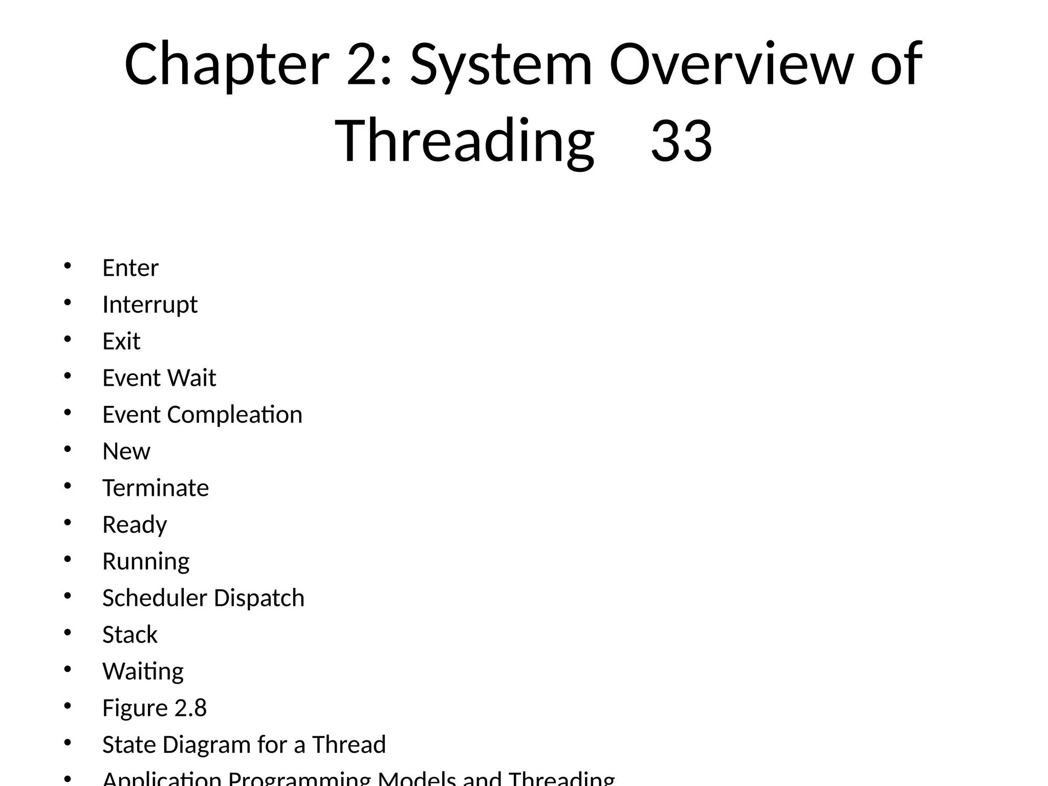 Chapter 2: System Overview of
Threading 33
• Enter
• Interrupt
• Exit
• Event Wait
• Event Compleation
• New
• Terminate
• Ready
• Running
• Scheduler Dispatch
• Stack
• Waiting
• Figure 2.8
• State Diagram for a Thread
 