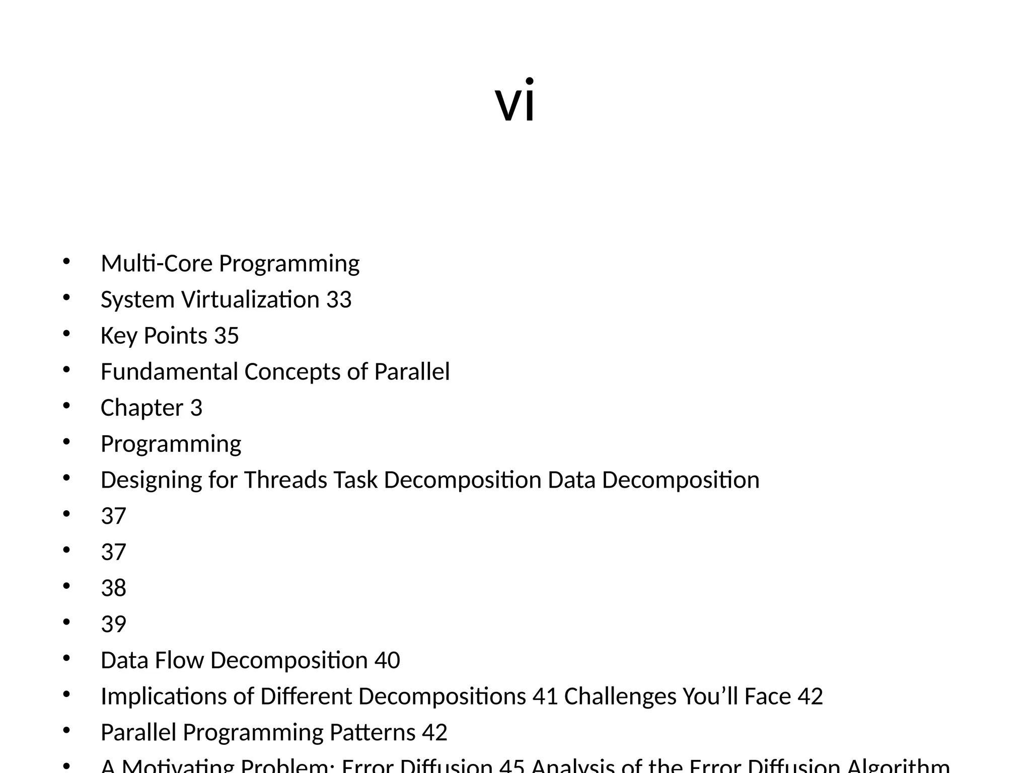 vi
• Multi-Core Programming
• System Virtualization 33
• Key Points 35
• Fundamental Concepts of Parallel
• Chapter 3
• Programming
• Designing for Threads Task Decomposition Data Decomposition
• 37
• 37
• 38
• 39
• Data Flow Decomposition 40
• Implications of Different Decompositions 41 Challenges You’ll Face 42
• Parallel Programming Patterns 42
 