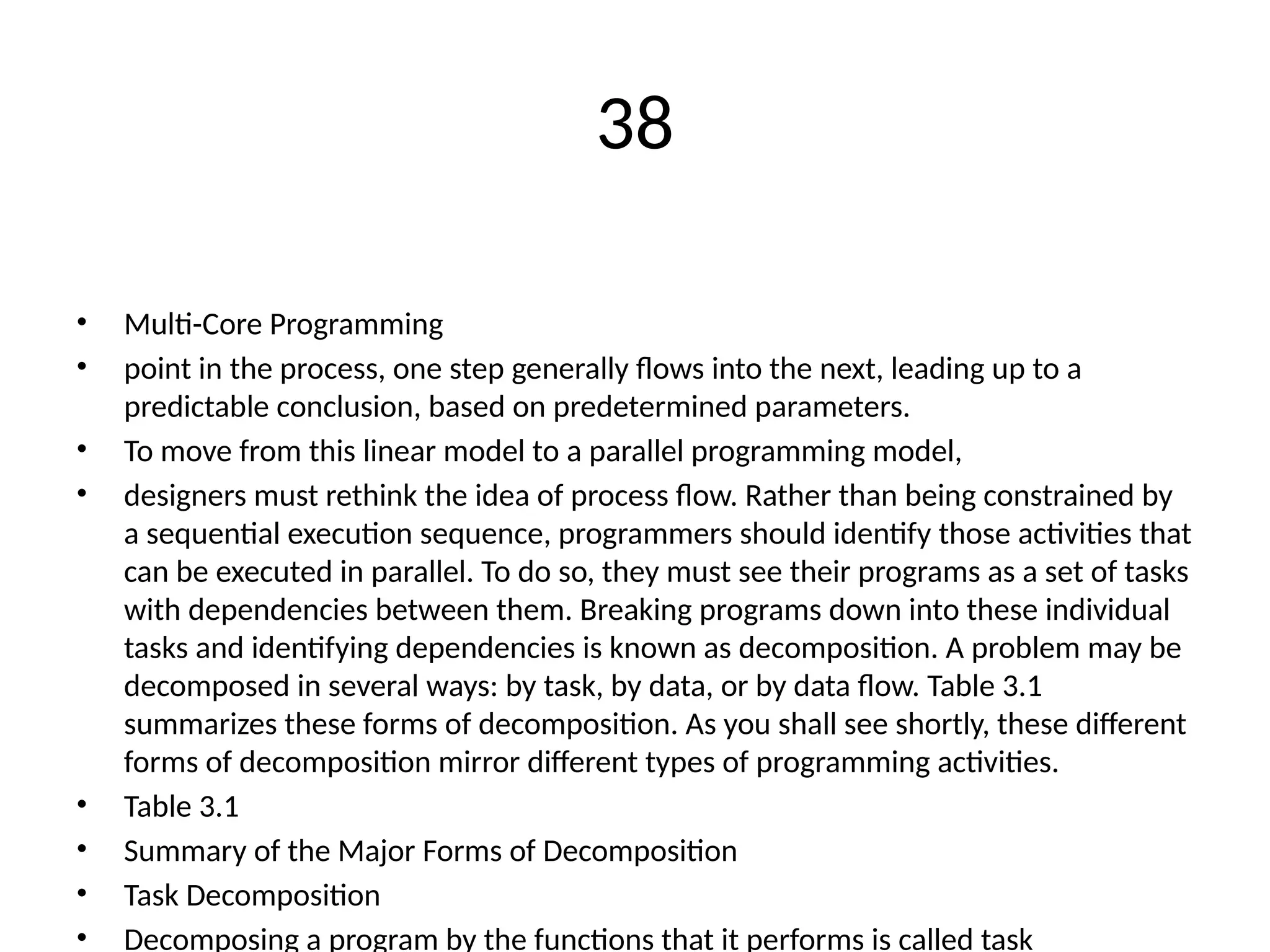 38
• Multi-Core Programming
• point in the process, one step generally flows into the next, leading up to a
predictable conclusion, based on predetermined parameters.
• To move from this linear model to a parallel programming model,
• designers must rethink the idea of process flow. Rather than being constrained by
a sequential execution sequence, programmers should identify those activities that
can be executed in parallel. To do so, they must see their programs as a set of tasks
with dependencies between them. Breaking programs down into these individual
tasks and identifying dependencies is known as decomposition. A problem may be
decomposed in several ways: by task, by data, or by data flow. Table 3.1
summarizes these forms of decomposition. As you shall see shortly, these different
forms of decomposition mirror different types of programming activities.
• Table 3.1
• Summary of the Major Forms of Decomposition
• Task Decomposition
• Decomposing a program by the functions that it performs is called task
 