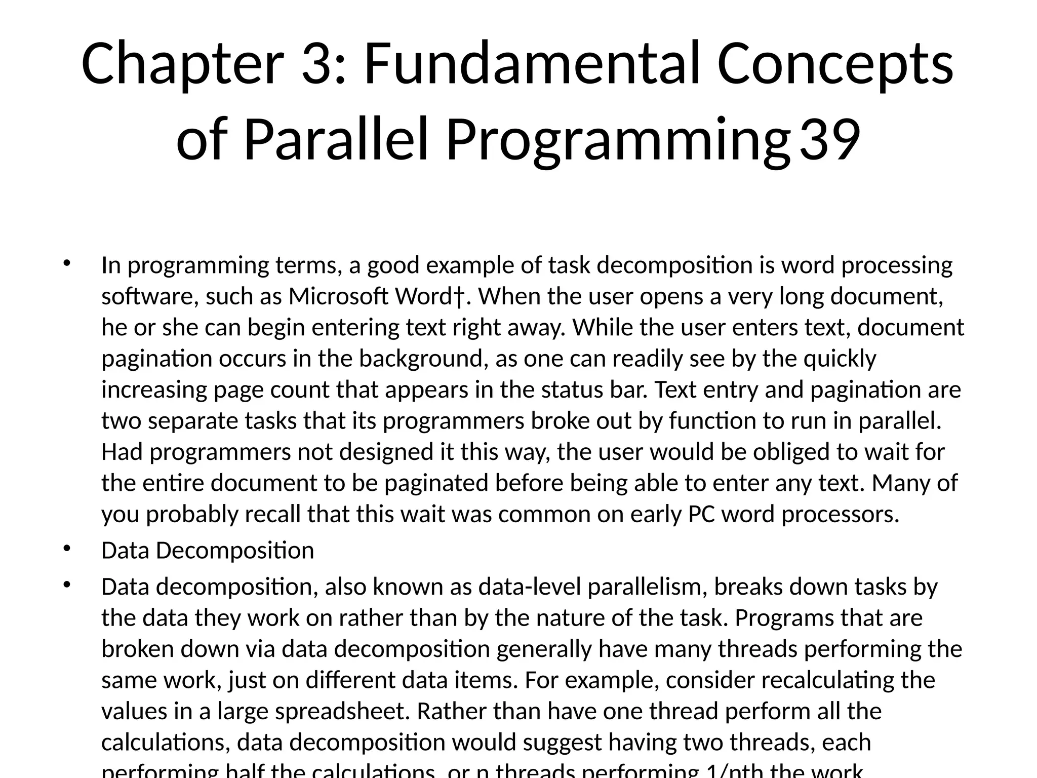 Chapter 3: Fundamental Concepts
of Parallel Programming39
• In programming terms, a good example of task decomposition is word processing
software, such as Microsoft Word†. When the user opens a very long document,
he or she can begin entering text right away. While the user enters text, document
pagination occurs in the background, as one can readily see by the quickly
increasing page count that appears in the status bar. Text entry and pagination are
two separate tasks that its programmers broke out by function to run in parallel.
Had programmers not designed it this way, the user would be obliged to wait for
the entire document to be paginated before being able to enter any text. Many of
you probably recall that this wait was common on early PC word processors.
• Data Decomposition
• Data decomposition, also known as data-level parallelism, breaks down tasks by
the data they work on rather than by the nature of the task. Programs that are
broken down via data decomposition generally have many threads performing the
same work, just on different data items. For example, consider recalculating the
values in a large spreadsheet. Rather than have one thread perform all the
calculations, data decomposition would suggest having two threads, each
 