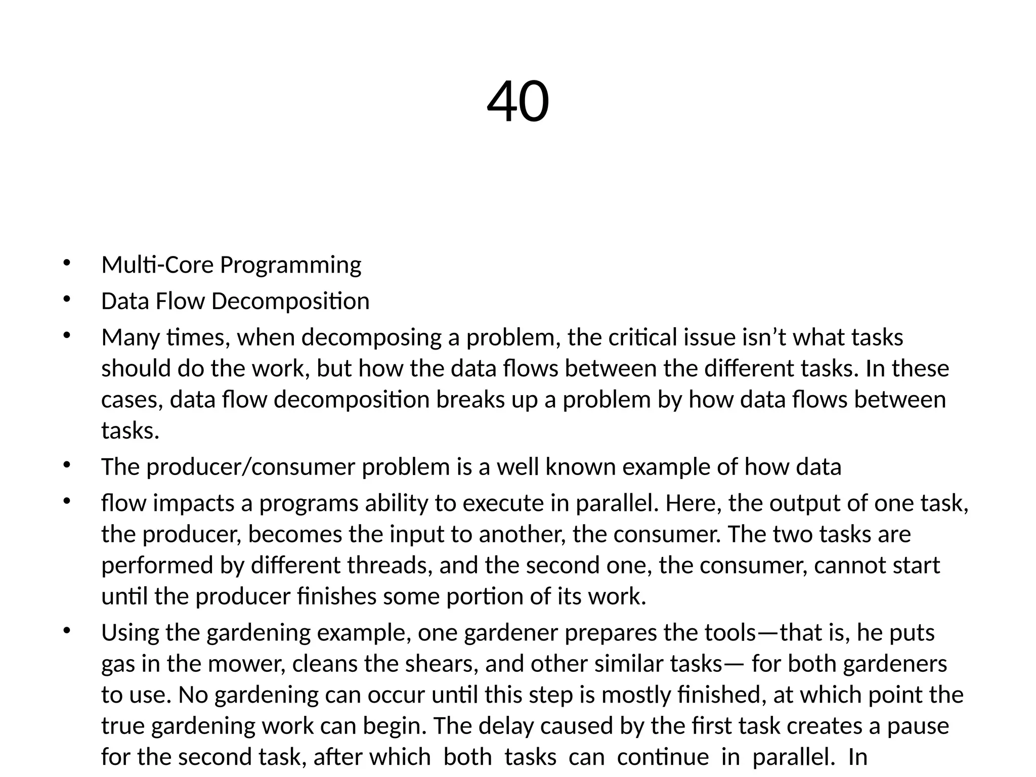 40
• Multi-Core Programming
• Data Flow Decomposition
• Many times, when decomposing a problem, the critical issue isn’t what tasks
should do the work, but how the data flows between the different tasks. In these
cases, data flow decomposition breaks up a problem by how data flows between
tasks.
• The producer/consumer problem is a well known example of how data
• flow impacts a programs ability to execute in parallel. Here, the output of one task,
the producer, becomes the input to another, the consumer. The two tasks are
performed by different threads, and the second one, the consumer, cannot start
until the producer finishes some portion of its work.
• Using the gardening example, one gardener prepares the tools—that is, he puts
gas in the mower, cleans the shears, and other similar tasks— for both gardeners
to use. No gardening can occur until this step is mostly finished, at which point the
true gardening work can begin. The delay caused by the first task creates a pause
for the second task, after which both tasks can continue in parallel. In
 