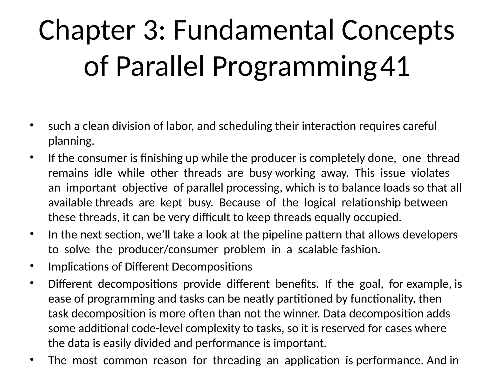 Chapter 3: Fundamental Concepts
of Parallel Programming41
• such a clean division of labor, and scheduling their interaction requires careful
planning.
• If the consumer is finishing up while the producer is completely done, one thread
remains idle while other threads are busy working away. This issue violates
an important objective of parallel processing, which is to balance loads so that all
available threads are kept busy. Because of the logical relationship between
these threads, it can be very difficult to keep threads equally occupied.
• In the next section, we’ll take a look at the pipeline pattern that allows developers
to solve the producer/consumer problem in a scalable fashion.
• Implications of Different Decompositions
• Different decompositions provide different benefits. If the goal, for example, is
ease of programming and tasks can be neatly partitioned by functionality, then
task decomposition is more often than not the winner. Data decomposition adds
some additional code-level complexity to tasks, so it is reserved for cases where
the data is easily divided and performance is important.
• The most common reason for threading an application is performance. And in
 