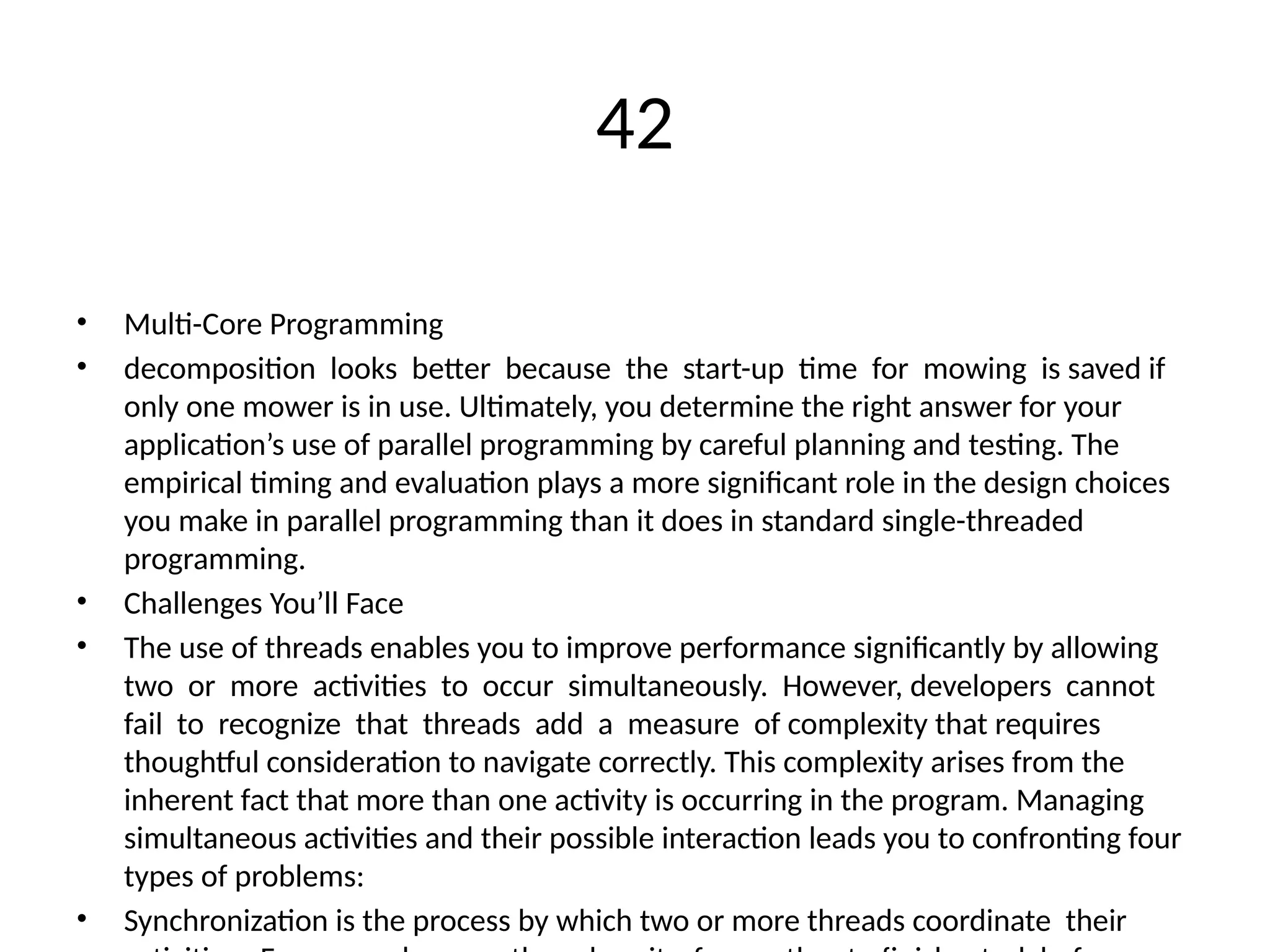 42
• Multi-Core Programming
• decomposition looks better because the start-up time for mowing is saved if
only one mower is in use. Ultimately, you determine the right answer for your
application’s use of parallel programming by careful planning and testing. The
empirical timing and evaluation plays a more significant role in the design choices
you make in parallel programming than it does in standard single-threaded
programming.
• Challenges You’ll Face
• The use of threads enables you to improve performance significantly by allowing
two or more activities to occur simultaneously. However, developers cannot
fail to recognize that threads add a measure of complexity that requires
thoughtful consideration to navigate correctly. This complexity arises from the
inherent fact that more than one activity is occurring in the program. Managing
simultaneous activities and their possible interaction leads you to confronting four
types of problems:
• Synchronization is the process by which two or more threads coordinate their
 