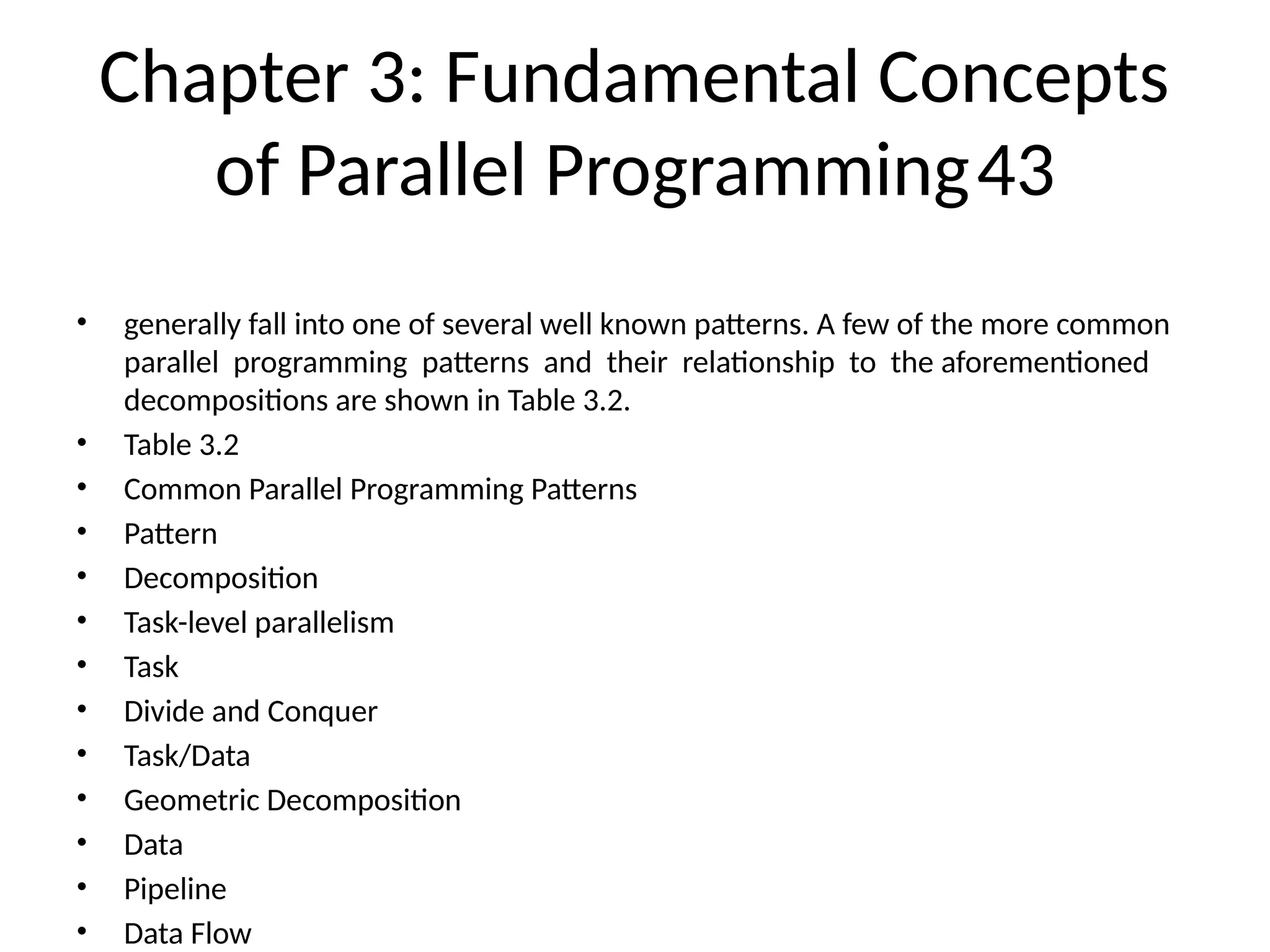 Chapter 3: Fundamental Concepts
of Parallel Programming43
• generally fall into one of several well known patterns. A few of the more common
parallel programming patterns and their relationship to the aforementioned
decompositions are shown in Table 3.2.
• Table 3.2
• Common Parallel Programming Patterns
• Pattern
• Decomposition
• Task-level parallelism
• Task
• Divide and Conquer
• Task/Data
• Geometric Decomposition
• Data
• Pipeline
• Data Flow
 