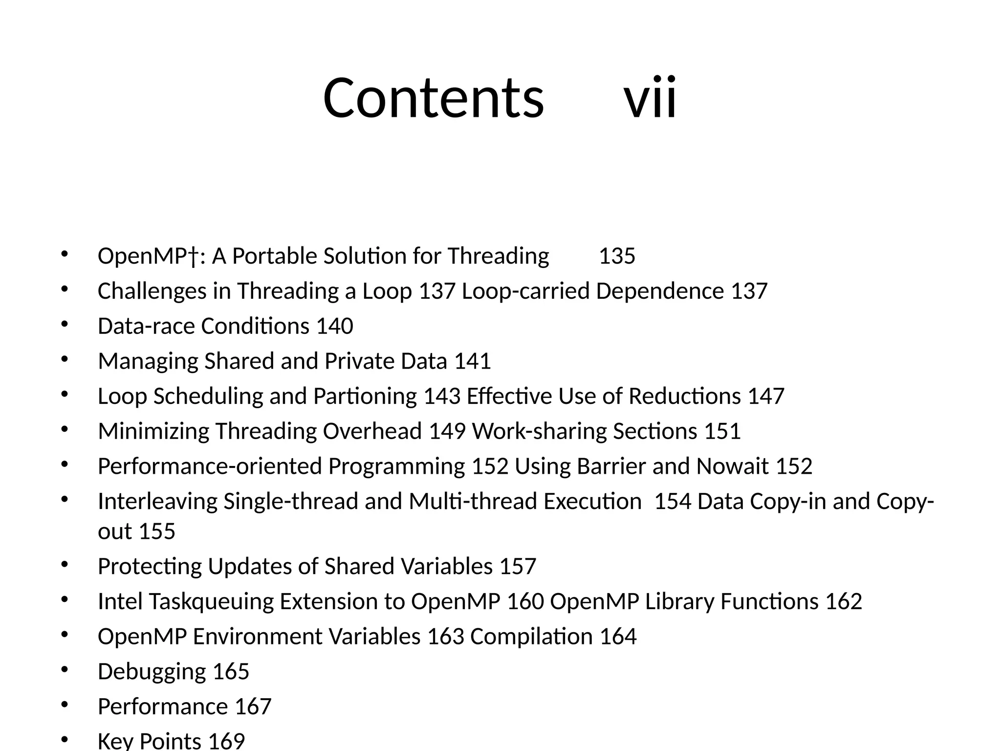 Contents vii
• OpenMP†: A Portable Solution for Threading 135
• Challenges in Threading a Loop 137 Loop-carried Dependence 137
• Data-race Conditions 140
• Managing Shared and Private Data 141
• Loop Scheduling and Partioning 143 Effective Use of Reductions 147
• Minimizing Threading Overhead 149 Work-sharing Sections 151
• Performance-oriented Programming 152 Using Barrier and Nowait 152
• Interleaving Single-thread and Multi-thread Execution 154 Data Copy-in and Copy-
out 155
• Protecting Updates of Shared Variables 157
• Intel Taskqueuing Extension to OpenMP 160 OpenMP Library Functions 162
• OpenMP Environment Variables 163 Compilation 164
• Debugging 165
• Performance 167
• Key Points 169
 
