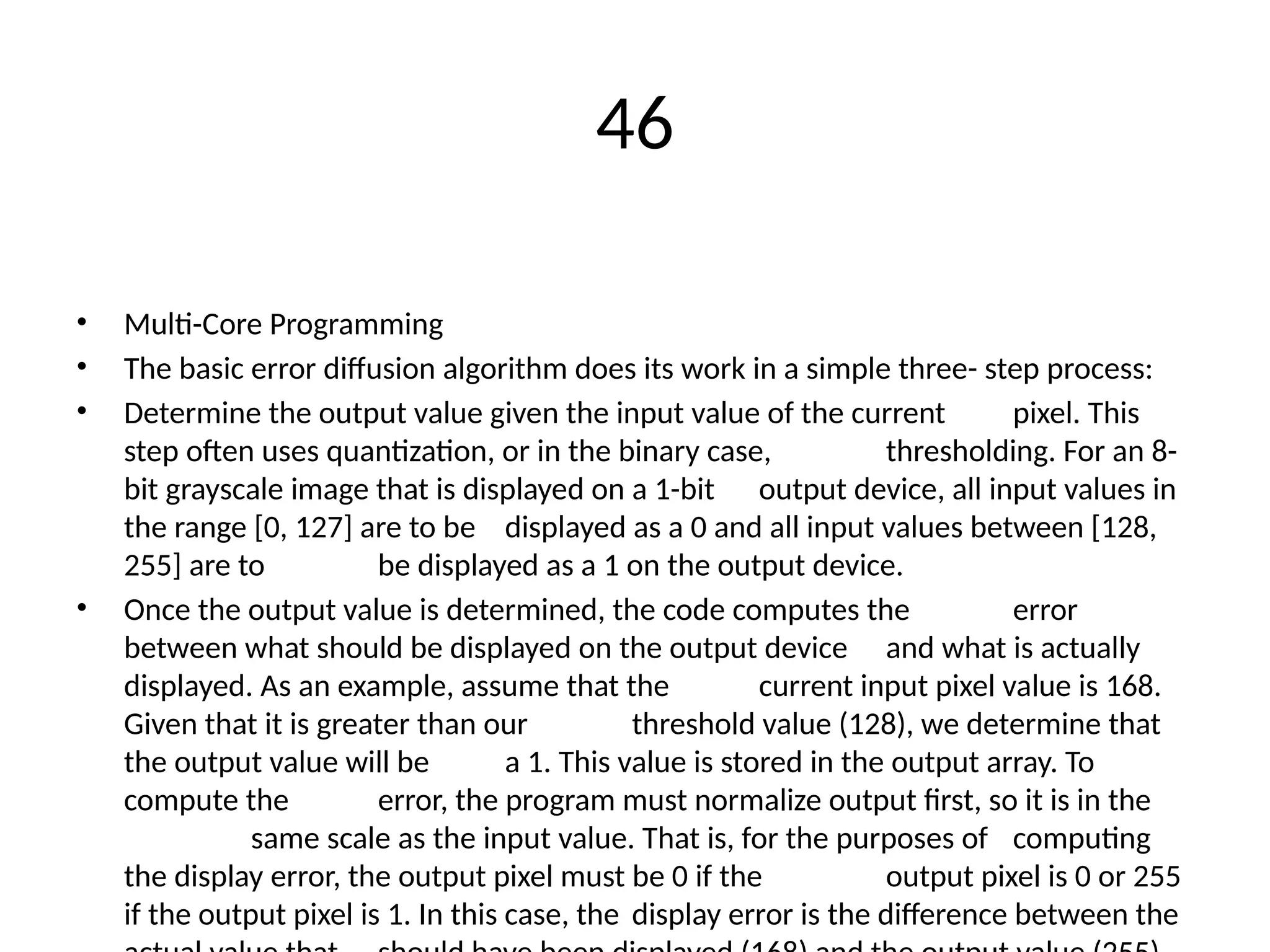 46
• Multi-Core Programming
• The basic error diffusion algorithm does its work in a simple three- step process:
• Determine the output value given the input value of the current pixel. This
step often uses quantization, or in the binary case, thresholding. For an 8-
bit grayscale image that is displayed on a 1-bit output device, all input values in
the range [0, 127] are to be displayed as a 0 and all input values between [128,
255] are to be displayed as a 1 on the output device.
• Once the output value is determined, the code computes the error
between what should be displayed on the output device and what is actually
displayed. As an example, assume that the current input pixel value is 168.
Given that it is greater than our threshold value (128), we determine that
the output value will be a 1. This value is stored in the output array. To
compute the error, the program must normalize output first, so it is in the
same scale as the input value. That is, for the purposes of computing
the display error, the output pixel must be 0 if the output pixel is 0 or 255
if the output pixel is 1. In this case, the display error is the difference between the
 