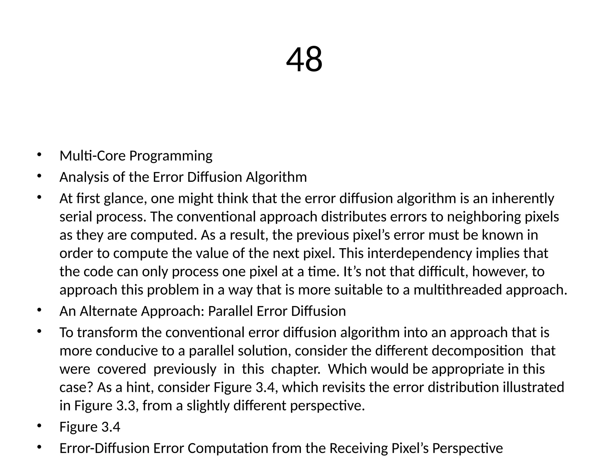 48
• Multi-Core Programming
• Analysis of the Error Diffusion Algorithm
• At first glance, one might think that the error diffusion algorithm is an inherently
serial process. The conventional approach distributes errors to neighboring pixels
as they are computed. As a result, the previous pixel’s error must be known in
order to compute the value of the next pixel. This interdependency implies that
the code can only process one pixel at a time. It’s not that difficult, however, to
approach this problem in a way that is more suitable to a multithreaded approach.
• An Alternate Approach: Parallel Error Diffusion
• To transform the conventional error diffusion algorithm into an approach that is
more conducive to a parallel solution, consider the different decomposition that
were covered previously in this chapter. Which would be appropriate in this
case? As a hint, consider Figure 3.4, which revisits the error distribution illustrated
in Figure 3.3, from a slightly different perspective.
• Figure 3.4
• Error-Diffusion Error Computation from the Receiving Pixel’s Perspective
 