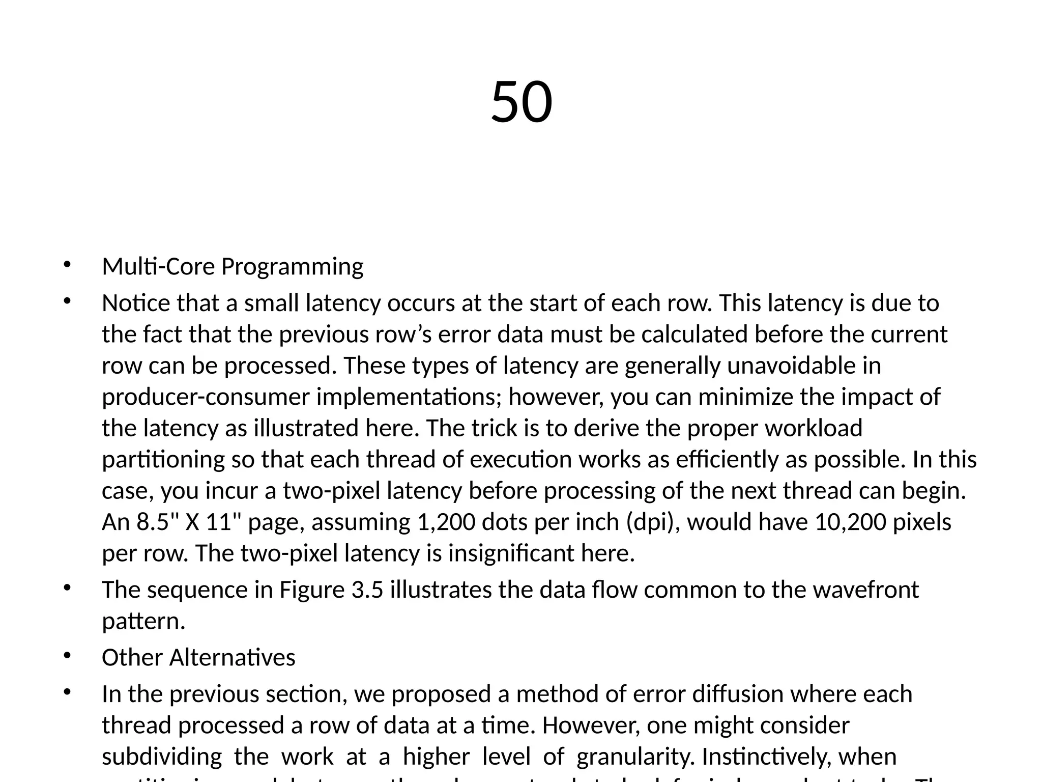 50
• Multi-Core Programming
• Notice that a small latency occurs at the start of each row. This latency is due to
the fact that the previous row’s error data must be calculated before the current
row can be processed. These types of latency are generally unavoidable in
producer-consumer implementations; however, you can minimize the impact of
the latency as illustrated here. The trick is to derive the proper workload
partitioning so that each thread of execution works as efficiently as possible. In this
case, you incur a two-pixel latency before processing of the next thread can begin.
An 8.5" X 11" page, assuming 1,200 dots per inch (dpi), would have 10,200 pixels
per row. The two-pixel latency is insignificant here.
• The sequence in Figure 3.5 illustrates the data flow common to the wavefront
pattern.
• Other Alternatives
• In the previous section, we proposed a method of error diffusion where each
thread processed a row of data at a time. However, one might consider
subdividing the work at a higher level of granularity. Instinctively, when
 