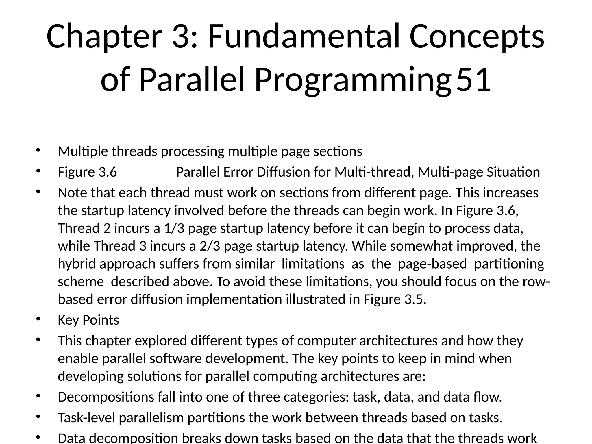 Chapter 3: Fundamental Concepts
of Parallel Programming51
• Multiple threads processing multiple page sections
• Figure 3.6 Parallel Error Diffusion for Multi-thread, Multi-page Situation
• Note that each thread must work on sections from different page. This increases
the startup latency involved before the threads can begin work. In Figure 3.6,
Thread 2 incurs a 1/3 page startup latency before it can begin to process data,
while Thread 3 incurs a 2/3 page startup latency. While somewhat improved, the
hybrid approach suffers from similar limitations as the page-based partitioning
scheme described above. To avoid these limitations, you should focus on the row-
based error diffusion implementation illustrated in Figure 3.5.
• Key Points
• This chapter explored different types of computer architectures and how they
enable parallel software development. The key points to keep in mind when
developing solutions for parallel computing architectures are:
• Decompositions fall into one of three categories: task, data, and data flow.
• Task-level parallelism partitions the work between threads based on tasks.
• Data decomposition breaks down tasks based on the data that the threads work
 