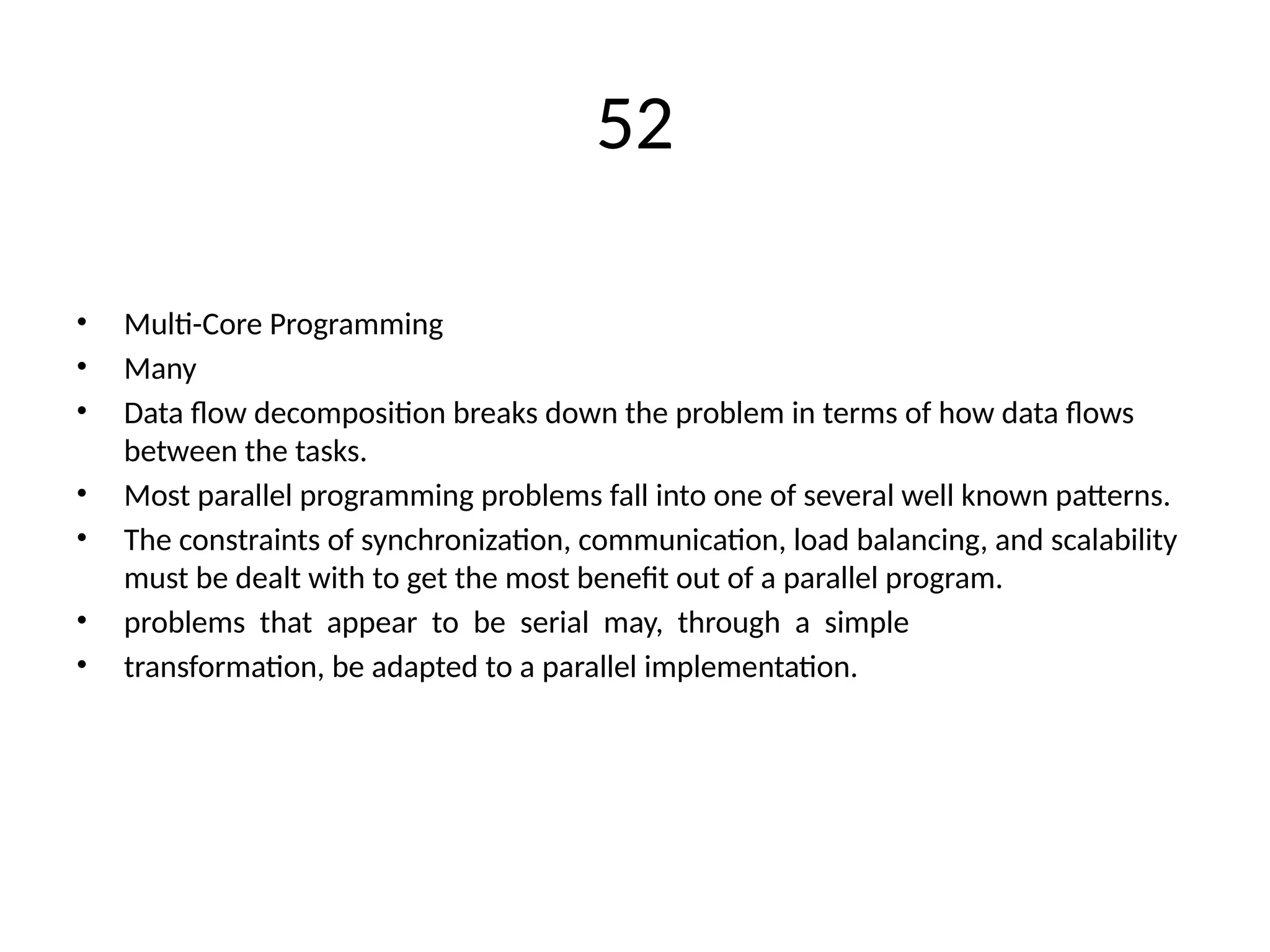 52
• Multi-Core Programming
• Many
• Data flow decomposition breaks down the problem in terms of how data flows
between the tasks.
• Most parallel programming problems fall into one of several well known patterns.
• The constraints of synchronization, communication, load balancing, and scalability
must be dealt with to get the most benefit out of a parallel program.
• problems that appear to be serial may, through a simple
• transformation, be adapted to a parallel implementation.
 