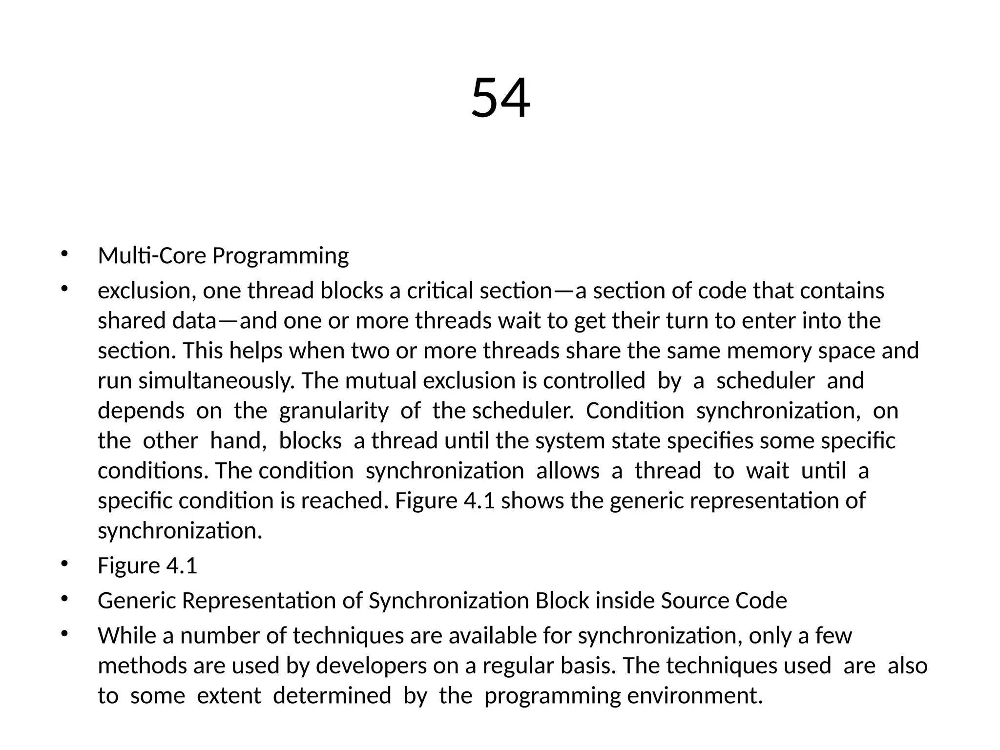 54
• Multi-Core Programming
• exclusion, one thread blocks a critical section—a section of code that contains
shared data—and one or more threads wait to get their turn to enter into the
section. This helps when two or more threads share the same memory space and
run simultaneously. The mutual exclusion is controlled by a scheduler and
depends on the granularity of the scheduler. Condition synchronization, on
the other hand, blocks a thread until the system state specifies some specific
conditions. The condition synchronization allows a thread to wait until a
specific condition is reached. Figure 4.1 shows the generic representation of
synchronization.
• Figure 4.1
• Generic Representation of Synchronization Block inside Source Code
• While a number of techniques are available for synchronization, only a few
methods are used by developers on a regular basis. The techniques used are also
to some extent determined by the programming environment.
 