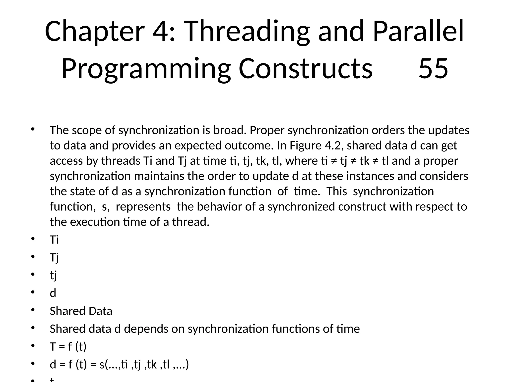 Chapter 4: Threading and Parallel
Programming Constructs 55
• The scope of synchronization is broad. Proper synchronization orders the updates
to data and provides an expected outcome. In Figure 4.2, shared data d can get
access by threads Ti and Tj at time ti, tj, tk, tl, where ti ≠ tj ≠ tk ≠ tl and a proper
synchronization maintains the order to update d at these instances and considers
the state of d as a synchronization function of time. This synchronization
function, s, represents the behavior of a synchronized construct with respect to
the execution time of a thread.
• Ti
• Tj
• tj
• d
• Shared Data
• Shared data d depends on synchronization functions of time
• T = f (t)
• d = f (t) = s(...,ti ,tj ,tk ,tl ,...)
 